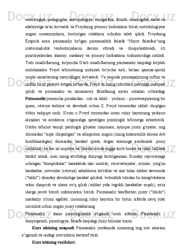 sotsiologiya, pedagogika, antropologiya, etnografiya, falsafa, shuningdek, san'at va
adabiyotga ta'sir ko'rsatdi va Freydning ijtimoiy hodisalarni bilish metodologiyasi
ongsiz   mexanizmlarni,   bostirilgan   istaklarni   ochishni   talab   qiladi.   Freydning
Empirik   asosi   psixoanaliz   bo'lgan   psixoanalitik   falsafa   "Hayot   falsafasi"ning
irratsionalistik   tendentsiyalarini   davom   ettiradi   va   chuqurlashtiradi,   o'z
pozitsiyalaridan   shaxsiy,   madaniy   va   ijtimoiy   hodisalarni   tushuntirishga   intiladi.
Turli   mualliflarning,   ko'pincha   G'arb  mualliflarining   psixoanaliz   haqidagi   ko'plab
mulohazalari   Freyd   ta'limotining   mohiyati   bo'yicha   turli,   ba'zan   qarama-qarshi
nuqtai nazarlarning mavjudligini ko'rsatadi. Va yaqinda psixoanalizning nufuzi va
nufuzi biroz pasayib ketgan bo'lsa-da, Freyd va uning izdoshlari merosiga murojaat
qilish   va   psixoanaliz   va   zamonaviy   falsafaning   ayrim   sohalari   o'rtasidagi
Psixoanaliz (yunoncha psixikadan - ruh va tahlil - yechim) - psixoterapiyaning bir
qismi,   isteriya   tashxisi   va   davolash   uchun   Z.   Freyd   tomonidan   ishlab   chiqilgan
tibbiy   tadqiqot   usuli.   Keyin   u   Freyd   tomonidan   inson   ruhiy   hayotining   yashirin
aloqalari   va   asoslarini   o'rganishga   qaratilgan   psixologik   ta'limotga   aylantirildi.
Ushbu   ta'limot   taniqli   patologik   g'oyalar   majmuasi,   ayniqsa   jinsiy   g'oyalar,   ong
doirasidan "siqib chiqarilgan" va allaqachon ongsiz (uning hukmronlik doirasi deb
hisoblanadigan)   doirasidan   harakat   qiladi,   degan   taxminga   asoslanadi.   jinsiy
intilishlar) va har xil niqoblar va liboslar ostida ongga kirib boradi va ruhiy birlikka
tahdid   soladi,   men   uning   atrofidagi   dunyoga   kiritilganman.   Bunday   repressiyaga
uchragan   "komplekslar"   harakatida   ular   unutish,   rezervatsiyalar,   orzular,   yolg'on
harakatlar, nevrozlar (isteriya) sabablarini ko'rdilar va ular bilan suhbat davomida
("tahlil") shunday davolashga harakat qilishdi. behushlik tubidan bu komplekslarni
erkin   chaqirish   va   ularni   yo'q   qilish   (suhbat   yoki   tegishli   harakatlar   orqali),   ya'ni
ularga   javob   berish   imkoniyatini   berish.   Psixoanaliz   tarafdorlari   jinsiy   ("libido")
markaziy   o'rinni   egallab,   insonning   ruhiy   hayotini   bir   butun   sifatida   zavq   yoki
norozilik uchun ongsiz jinsiy istaklarning
Psixoanaliz   -   shaxs   psixologiyasini   o'rganish   usuli   sifatida;   Psixoanaliz   -
dunyoqarash, psixologiya, falsafa haqidagi ilmiy bilimlar tizimi.
Kurs   ishining   maqsadi   Psixoanaliz   yordamida   insonning   ong   osti   sohasini
o’rganish va undagi nevrozlarni bartaraf etish.
Kurs ishining vazifalari: 