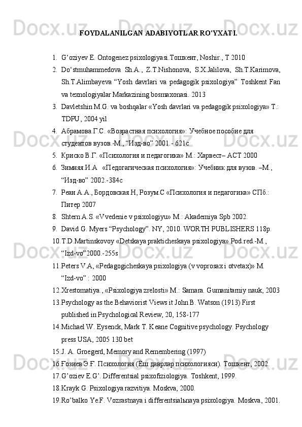 FOYDALANILGAN ADABIYOTLAR RO'YXATI.
1. G‘oziyev E. Ontogenez psixologiyasi.Тошкент, Noshir., T 2010
2. Do‘stmuhammedova   Sh.A.,   Z.T.Nishonova,   S.X.Jalilova,   Sh.T.Karimova,
Sh.T.Alimbayeva   “Yosh   davrlari   va   pedagogik   psixologiya”   Toshkent   Fan
va texnologiyalar Markazining bosmaxonasi. 2013
3. Davletshin M.G. va boshqalar «Yosh davrlari va pedagogik psixologiya» T.:
TDPU, 2004 yil
4. Абрамова.Г.С. «Возрастная психология»: Учебное пособие для 
студентов вузов.-M., “Изд-вo” 2001.- 621с
5. Криско В.Г. «Психология и педагогика» M.: Xарвест– AСТ 2000
6. Зимняя.И.А   «Педогагическая психология»: Учебник для вузов. –M.,
“Изд-вo” 2002.-384с
7. Реан А.A., Бордовская.Н, Розум.С «Психология и педагогика» СПб.: 
Питер 2007
8. Shtern A.S. «Vvedenie v psixologiyu» M.: Akademiya Spb 2002.
9. David G. Myers “Psychology”. NY, 2010.  WORTH PUBLISHERS 118p.
10. T.D.Martinskovoy «Detskaya prakticheskaya psixologiya» Pod.red.-M., 
“Izd-vo”2000.-255s
11. Peters V.A, «Pedagogicheskaya psixologiya (v voprosax i otvetax)» M. 
“Izd-vo” : 2000
12. Xrestomatiya., «Psixologiya zrelosti» M.: Samara. Gumanitarniy nauk, 2003
13. Psychology as the Behaviorist Views it John B. Watson (1913) First 
published in Psychological Review, 20, 158-177
14. Michael W. Eysenck, Mark T. Keane Cognitive psychology. Psychology 
press USA, 2005 130 bet
15. J. A. Groegerd, Memory and Remembering (1997)
16. Ғозиев Э.Ғ. Психология (Ёш даврлар психологияси). Тошкент, 2002.
17. G’oziev E.G’. Differentsial psixofiziologiya.  Toshkent, 1999.
18. Krayk G. Psixologiya razvitiya. Moskva, 2000.
19. Ro’balko Ye.F. Vozrastnaya i differentsial ь naya psixologiya. Moskva, 2001.