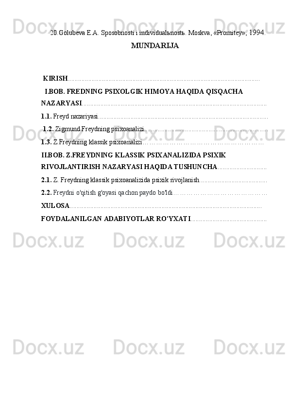 20. Golubeva E.A. Sposobnosti i individual ь nost ь . Moskva, «Promitey»,  1994.
MUNDARIJA
KIRISH .................................................................................................................
I.BOB. FREDNING PSIXOLGIK HIMOYA HAQIDA QISQACHA
NAZARYASI .............................................................................................................
1.1.  Freyd nazariyasi....................................................................................................
1.2.  Zigmund Freydning psixoanalizi.........................................................................
1.3.  Z.Freydning klassik psixoanalizi………………………………………………
II.BOB. Z.FREYDNING KLASSIK PSIXANALIZIDA PSIXIK
RIVOJLANTIRISH NAZARYASI HAQIDA TUSHUNCHA .............................
2.1.  Z. Freydning klassik psixoanalizida psixik rivojlanish........................................
2.2.  Freydni o'qitish g'oyasi qachon paydo bo'ldi……………………………………
XULOSA .................................................................................................................
FOYDALANILGAN ADABIYOTLAR RO'YXATI ............................................. 