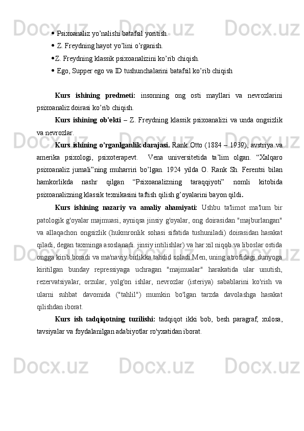    Psixoanaliz yo’nalishi batafsil yoritish.
   Z. Freydning hayot yo’lini o’rganish.
 Z. Freydning klassik psixoanalizini ko’rib chiqish.
   Ego, Supper ego va ID tushunchalarini batafsil ko’rib chiqish
Kurs   ishining   predmeti:   insonning   ong   osti   mayllari   va   nevrozlarini
psixoanaliz doirasi ko’rib chiqish.
Kurs   ishining   ob'ekti   –   Z.   Freydning   klassik   psixoanalizi   va   unda   ongsizlik
va nevrozlar.
Kurs ishining o’rganlganlik darajasi.   Rank Otto (1884 – 1939), avstri ya va
amerika   psixolog i ,   psixoterapevt.     Ven a   universitet ida   ta’lim   olgan .   “Xalqaro
psixoanaliz   jurnali”ning   muharriri   bo’lgan .   1924   yilda   O.   Rank   Sh.   Ferentsi   bilan
hamkorlikda   nashr   qilgan   “Psixoanalizning   taraqqiyoti”   nomli   kitobida
psixoanalizning klassik texnikasini taftish qilish g’oyalarini bayon qildi .
Kurs   ishining   nazariy   va   amaliy   ahamiyati:   Ushbu   ta'limot   ma'lum   bir
patologik g'oyalar majmuasi, ayniqsa jinsiy g'oyalar, ong doirasidan "majburlangan"
va   allaqachon   ongsizlik   (hukmronlik   sohasi   sifatida   tushuniladi)   doirasidan   harakat
qiladi, degan taxminga asoslanadi. jinsiy intilishlar) va har xil niqob va liboslar ostida
ongga kirib boradi va ma'naviy birlikka tahdid soladi.Men, uning atrofidagi dunyoga
kiritilgan   bunday   repressiyaga   uchragan   "majmualar"   harakatida   ular   unutish,
rezervatsiyalar,   orzular,   yolg'on   ishlar,   nevrozlar   (isteriya)   sabablarini   ko'rish   va
ularni   suhbat   davomida   ("tahlil")   mumkin   bo'lgan   tarzda   davolashga   harakat
qilishdan iborat.
Kurs   ish   tadqiqotning   tuzilishi:   tadqiqot   ikki   bob,   besh   paragraf,   xulosa,
tavsiyalar va  foydalanilgan adabiyotlar ro'yxatidan iborat. 