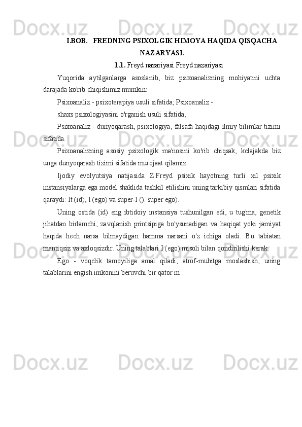 I.BOB.   FREDNING PSIXOLGIK HIMOYA HAQIDA QISQACHA
NAZARYASI.
1.1.  Freyd nazariyasi Freyd nazariyasi
Yuqorida   aytilganlarga   asoslanib,   biz   psixoanalizning   mohiyatini   uchta
darajada ko'rib chiqishimiz mumkin:
Psixoanaliz - psixoterapiya usuli sifatida; Psixoanaliz - 
shaxs psixologiyasini o'rganish usuli sifatida;
Psixoanaliz - dunyoqarash, psixologiya, falsafa haqidagi ilmiy bilimlar tizimi
sifatida.
Psixoanalizning   asosiy   psixologik   ma'nosini   ko'rib   chiqsak,   kelajakda   biz
unga dunyoqarash tizimi sifatida murojaat qilamiz.
Ijodiy   evolyutsiya   natijasida   Z.Freyd   psixik   hayotning   turli   xil   psixik
instansiyalarga ega model shaklida tashkil etilishini uning tarkibiy qismlari sifatida
qaraydi: It (id), I (ego) va super-I (). super ego).
Uning   ostida   (id)   eng   ibtidoiy   instansiya   tushunilgan   edi,   u   tug'ma,   genetik
jihatdan   birlamchi,   zavqlanish   printsipiga   bo'ysunadigan   va   haqiqat   yoki   jamiyat
haqida   hech   narsa   bilmaydigan   hamma   narsani   o'z   ichiga   oladi.   Bu   tabiatan
mantiqsiz va axloqsizdir. Uning talablari I (ego) misoli bilan qondirilishi kerak.
Ego   -   voqelik   tamoyiliga   amal   qiladi,   atrof-muhitga   moslashish,   uning
talablarini engish imkonini beruvchi bir qator m 