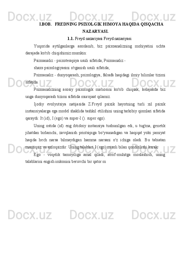 I.BOB.   FREDNING PSIXOLGIK HIMOYA HAQIDA QISQACHA
NAZARYASI.
1.1.  Freyd nazariyasi Freyd nazariyasi
Yuqorida   aytilganlarga   asoslanib,   biz   psixoanalizning   mohiyatini   uchta
darajada ko'rib chiqishimiz mumkin:
Psixoanaliz - psixoterapiya usuli sifatida; Psixoanaliz - 
shaxs psixologiyasini o'rganish usuli sifatida;
Psixoanaliz - dunyoqarash, psixologiya, falsafa haqidagi ilmiy bilimlar tizimi
sifatida.
Psixoanalizning   asosiy   psixologik   ma'nosini   ko'rib   chiqsak,   kelajakda   biz
unga dunyoqarash tizimi sifatida murojaat qilamiz.
Ijodiy   evolyutsiya   natijasida   Z.Freyd   psixik   hayotning   turli   xil   psixik
instansiyalarga ega model shaklida tashkil etilishini uning tarkibiy qismlari sifatida
qaraydi: It (id), I (ego) va super-I (). super ego).
Uning   ostida   (id)   eng   ibtidoiy   instansiya   tushunilgan   edi,   u   tug'ma,   genetik
jihatdan   birlamchi,   zavqlanish   printsipiga   bo'ysunadigan   va   haqiqat   yoki   jamiyat
haqida   hech   narsa   bilmaydigan   hamma   narsani   o'z   ichiga   oladi.   Bu   tabiatan
mantiqsiz va axloqsizdir. Uning talablari I (ego) misoli bilan qondirilishi kerak.
Ego   -   voqelik   tamoyiliga   amal   qiladi,   atrof-muhitga   moslashish,   uning
talablarini engish imkonini beruvchi bir qator m