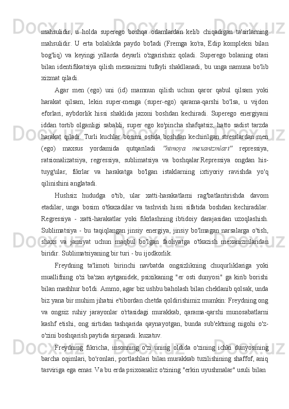 mahsulidir,   u   holda   superego   boshqa   odamlardan   kelib   chiqadigan   ta'sirlarning
mahsulidir.   U   erta   bolalikda   paydo   bo'ladi   (Fremga   ko'ra,   Edip   kompleksi   bilan
bog'liq)   va   keyingi   yillarda   deyarli   o'zgarishsiz   qoladi.   Superego   bolaning   otasi
bilan   identifikatsiya   qilish   mexanizmi   tufayli   shakllanadi,   bu   unga   namuna   bo'lib
xizmat qiladi.
Agar   men   (ego)   uni   (id)   mamnun   qilish   uchun   qaror   qabul   qilsam   yoki
harakat   qilsam,   lekin   super-menga   (super-ego)   qarama-qarshi   bo'lsa,   u   vijdon
eforlari,   aybdorlik   hissi   shaklida   jazoni   boshdan   kechiradi.   Superego   energiyani
iddan   tortib   olganligi   sababli,   super   ego   ko'pincha   shafqatsiz,   hatto   sadist   tarzda
harakat   qiladi.   Turli   kuchlar   bosimi   ostida   boshdan   kechirilgan   stresslardan   men
(ego)   maxsus   yordamida   qutqariladi   "himoya   mexanizmlari"   repressiya,
ratsionalizatsiya,   regressiya,   sublimatsiya   va   boshqalar.Repressiya   ongdan   his-
tuyg'ular,   fikrlar   va   harakatga   bo'lgan   istaklarning   ixtiyoriy   ravishda   yo'q
qilinishini anglatadi.
Hushsiz   hududga   o'tib,   ular   xatti-harakatlarni   rag'batlantirishda   davom
etadilar,   unga   bosim   o'tkazadilar   va   tashvish   hissi   sifatida   boshdan   kechiradilar.
Regressiya   -   xatti-harakatlar   yoki   fikrlashning   ibtidoiy   darajasidan   uzoqlashish.
Sublimatsiya   -   bu   taqiqlangan   jinsiy   energiya,   jinsiy   bo'lmagan   narsalarga   o'tish,
shaxs   va   jamiyat   uchun   maqbul   bo'lgan   faoliyatga   o'tkazish   mexanizmlaridan
biridir. Sublimatsiyaning bir turi - bu ijodkorlik.
Freydning   ta'limoti   birinchi   navbatda   ongsizlikning   chuqurliklariga   yoki
muallifning   o'zi   ba'zan   aytganidek,   psixikaning   "er   osti   dunyosi"   ga   kirib   borishi
bilan mashhur bo'ldi. Ammo, agar biz ushbu baholash bilan cheklanib qolsak, unda
biz yana bir muhim jihatni e'tibordan chetda qoldirishimiz mumkin: Freydning ong
va   ongsiz   ruhiy   jarayonlar   o'rtasidagi   murakkab,   qarama-qarshi   munosabatlarni
kashf   etishi,   ong   sirtidan   tashqarida   qaynayotgan,   bunda   sub'ektning   nigohi   o'z-
o'zini boshqarish paytida sirpanadi. kuzatuv.
Freydning   fikricha,   insonning   o'zi   uning   oldida   o'zining   ichki   dunyosining
barcha oqimlari, bo'ronlari, portlashlari bilan murakkab tuzilishining shaffof, aniq
tasviriga ega emas. Va bu erda psixoanaliz o'zining "erkin uyushmalar" usuli bilan