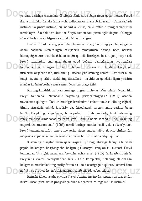 yordam  berishga  chaqiriladi.  Biologik fikrlash uslubiga  rioya  qilgan  holda,  Freyd
ikkita instinktni, harakatlantiruvchi xatti-harakatni ajratib ko'rsatdi - o'zini saqlash
instinkti   va   jinsiy   instinkt,   bu   individual   emas,   balki   butun   turning   saqlanishini
ta'minlaydi.   Bu   ikkinchi   instinkt   Freyd   tomonidan   psixologik   dogma   (Yungga
ishora) toifasiga kiritilgan va - libido deb nomlangan.
Hushsiz   libido   energiyasi   bilan   to'yingan   shar,   bu   energiya   chiqarilganda
odam   boshdan   kechiradigan   zavqlanish   tamoyilidan   boshqa   hech   narsani
bilmaydigan   ko'r   instinkt   sifatida   talqin   qilindi.   Bosilgan,   bostirilgan   jinsiy   istak
Freyd   tomonidan   ong   nazoratidan   ozod   bo'lgan   bemorlarning   uyushmalari
tomonidan   hal   qilingan.   Freyd   bu   talqinni   psixoanaliz   deb   atadi.   Freyd   o'z
tushlarini o'rganar ekan, tushlarning "stsenariysi" o'zining bema'ni ko'rinishi bilan
tungi   hayotning   ushbu   shaklining   timsollari   -   tasvirlarda   qondiriladigan   yashirin
istaklar kodidan boshqa narsa emas degan xulosaga keldi.
Bizning   kundalik   xulq-atvorimizga   ongsiz   motivlar   ta'sir   qiladi,   degan   fikr
Freyd   tomonidan   "Kundalik   hayotning   psixopatologiyasi"   (1901)   asarida
muhokama qilingan. Turli xil noto'g'ri harakatlar, ismlarni unutish, tilning siljishi,
tilning   sirg'alishi   odatda   tasodifiy   deb   hisoblanadi   va   xotiraning   zaifligi   bilan
bog'liq. Freydning fikriga ko'ra, ularda yashirin motivlar yoriladi, chunki odamning
ruhiy   reaktsiyalarida   tasodifiy   narsa   yo'q.   Hamma   narsa   sababdir.   “Aql   va   uning
ongsizlikka   munosabati”   (1905)   nomli   boshqa   asarida   hazil   yoki   so‘z   o‘yinlari
Freyd   tomonidan   turli   ijtimoiy   me’yorlar   shaxs   ongiga   tatbiq   etuvchi   cheklashlar
natijasida vujudga kelgan keskinlikdan xalos bo‘lish sifatida talqin qilinadi.
Shaxsning   chaqaloqlikdan   qarama-qarshi   jinsdagi   shaxsga   tabiiy   jalb   qilish
paydo   bo'ladigan   bosqichgacha   bo'lgan   psixososyal   rivojlanish   sxemasi   Freyd
tomonidan   "Jinsiylik   nazariyasi   bo'yicha   uchta   esse"   (1905)   da   ko'rib   chiqiladi.
Freydning   etakchi   versiyalaridan   biri   -   Edip   kompleksi,   bolaning   ota-onasiga
bo'lgan munosabatlarining azaliy formulasi: bola onasiga jalb qilinadi, otasini ham
nafrat va qo'rquvni keltirib chiqaradigan raqib sifatida qabul qiladi.
Birinchi jahon urushi paytida Freyd o'zining instinktlar sxemasiga tuzatishlar
kiritdi. Inson psixikasida jinsiy aloqa bilan bir qatorda o'limga intilish instinkti