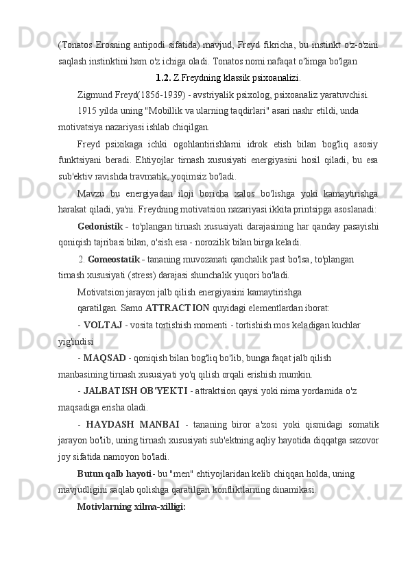 (Tonatos Erosning antipodi sifatida)  mavjud, Freyd fikricha, bu instinkt  o'z-o'zini
saqlash instinktini ham o'z ichiga oladi. Tonatos nomi nafaqat o'limga bo'lgan
1.2.  Z.Freydning klassik psixoanalizi.
Zigmund Freyd(1856-1939) - avstriyalik psixolog, psixoanaliz yaratuvchisi. 
1915 yilda uning "Mobillik va ularning taqdirlari" asari nashr etildi, unda
motivatsiya nazariyasi ishlab chiqilgan.
Freyd   psixikaga   ichki   ogohlantirishlarni   idrok   etish   bilan   bog'liq   asosiy
funktsiyani   beradi.   Ehtiyojlar   tirnash   xususiyati   energiyasini   hosil   qiladi,   bu   esa
sub'ektiv ravishda travmatik, yoqimsiz bo'ladi.
Mavzu   bu   energiyadan   iloji   boricha   xalos   bo'lishga   yoki   kamaytirishga
harakat qiladi, ya'ni. Freydning motivatsion nazariyasi ikkita printsipga asoslanadi:
Gedonistik -   to'plangan tirnash xususiyati  darajasining har qanday pasayishi
qoniqish tajribasi bilan, o'sish esa - norozilik bilan birga keladi.
2. Gomeostatik -  tananing muvozanati qanchalik past bo'lsa, to'plangan 
tirnash xususiyati (stress) darajasi shunchalik yuqori bo'ladi.
Motivatsion jarayon jalb qilish energiyasini kamaytirishga 
qaratilgan. Samo  ATTRACTION  quyidagi elementlardan iborat:
-  VOLTAJ  - vosita tortishish momenti - tortishish mos keladigan kuchlar 
yig'indisi
-  MAQSAD  - qoniqish bilan bog'liq bo'lib, bunga faqat jalb qilish 
manbasining tirnash xususiyati yo'q qilish orqali erishish mumkin.
-  JALBATISH OB'YEKTI  - attraktsion qaysi yoki nima yordamida o'z 
maqsadiga erisha oladi.
-   HAYDASH   MANBAI   -   tananing   biror   a'zosi   yoki   qismidagi   somatik
jarayon bo'lib, uning tirnash xususiyati sub'ektning aqliy hayotida diqqatga sazovor
joy sifatida namoyon bo'ladi.
Butun qalb hayoti - bu "men" ehtiyojlaridan kelib chiqqan holda, uning 
mavjudligini saqlab qolishga qaratilgan konfliktlarning dinamikasi.
Motivlarning xilma-xilligi:
