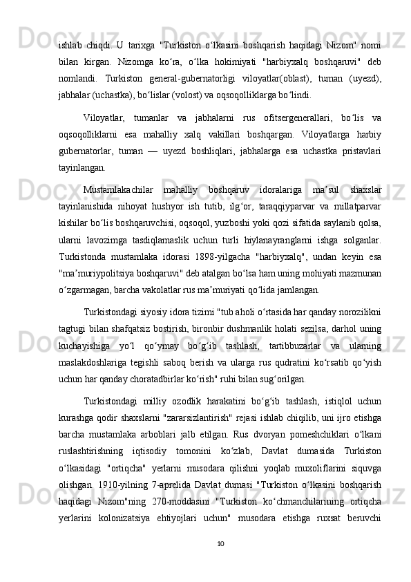 ishlab   chiqdi.   U   tarixga   "Turkiston   o lkasini   boshqarish   haqidagi   Nizom"   nomiʻ
bilan   kirgan.   Nizomga   ko ra,   o lka   hokimiyati   "harbiyxalq   boshqaruvi"   deb	
ʻ ʻ
nomlandi.   Turkiston   general-gubernatorligi   viloyatlar(oblast),   tuman   (uyezd),
jabhalar (uchastka), bo lislar (volost) va oqsoqolliklarga bo lindi.	
ʻ ʻ
Viloyatlar,   tumanlar   va   jabhalarni   rus   ofitsergenerallari,   bo lis   va	
ʻ
oqsoqolliklarni   esa   mahalliy   xalq   vakillari   boshqargan.   Viloyatlarga   harbiy
gubernatorlar,   tuman   —   uyezd   boshliqlari,   jabhalarga   esa   uchastka   pristavlari
tayinlangan.
Mustamlakachilar   mahalliy   boshqaruv   idoralariga   ma sul   shaxslar	
ʼ
tayinlanishida   nihoyat   hushyor   ish   tutib,   ilg or,   taraqqiyparvar   va   millatparvar	
ʻ
kishilar bo lis boshqaruvchisi, oqsoqol, yuzboshi yoki qozi sifatida saylanib qolsa,	
ʻ
ularni   lavozimga   tasdiqlamaslik   uchun   turli   hiylanayranglarni   ishga   solganlar.
Turkistonda   mustamlaka   idorasi   1898-yilgacha   "harbiyxalq",   undan   keyin   esa
"ma muriypolitsiya boshqaruvi" deb atalgan bo lsa ham uning mohiyati mazmunan	
ʼ ʻ
o zgarmagan, barcha vakolatlar rus ma muriyati qo lida jamlangan.	
ʻ ʼ ʻ
Turkistondagi siyosiy idora tizimi "tub aholi o rtasida har qanday norozilikni	
ʻ
tagtugi bilan shafqatsiz bostirish, bironbir dushmanlik holati sezilsa,  darhol uning
kuchayishiga   yo l   qo ymay   bo g ib   tashlash,   tartibbuzarlar   va   ularning	
ʻ ʻ ʻ ʻ
maslakdoshlariga   tegishli   saboq   berish   va   ularga   rus   qudratini   ko rsatib   qo yish	
ʻ ʻ
uchun har qanday choratadbirlar ko rish" ruhi bilan sug orilgan.	
ʻ ʻ
Turkistondagi   milliy   ozodlik   harakatini   bo g ib   tashlash,   istiqlol   uchun	
ʻ ʻ
kurashga qodir shaxslarni "zararsizlantirish" rejasi ishlab chiqilib, uni ijro etishga
barcha   mustamlaka   arboblari   jalb   etilgan.   Rus   dvoryan   pomeshchiklari   o lkani	
ʻ
ruslashtirishning   iqtisodiy   tomonini   ko zlab,   Davlat   dumasida   Turkiston	
ʻ
o lkasidagi   "ortiqcha"   yerlarni   musodara   qilishni   yoqlab   muxoliflarini   siquvga	
ʻ
olishgan.   1910-yilning   7-aprelida   Davlat   dumasi   "Turkiston   o lkasini   boshqarish	
ʻ
haqidagi   Nizom"ning   270-moddasini   "Turkiston   ko chmanchilarining   ortiqcha	
ʻ
yerlarini   kolonizatsiya   ehtiyojlari   uchun"   musodara   etishga   ruxsat   beruvchi
10 