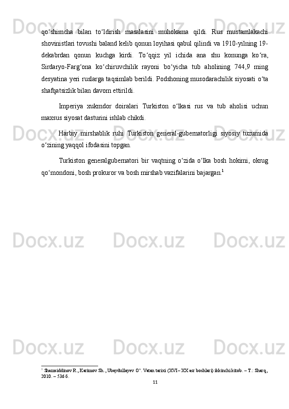 qo shimcha   bilan   to ldirish   masalasini   muhokama   qildi.   Rus   mustamlakachiʻ ʻ
shovinistlari tovushi baland kelib qonun loyihasi qabul qilindi va 1910-yilning 19-
dekabrdan   qonun   kuchga   kirdi.   To qqiz   yil   ichida   ana   shu   konunga   ko ra,	
ʻ ʻ
Sirdaryo-Farg ona   ko chiruvchilik   rayoni   bo yicha   tub   aholining   744,9   ming	
ʻ ʻ ʻ
desyatina yeri ruslarga taqsimlab berildi. Podshoning musodarachilik siyosati o ta	
ʻ
shafqatsizlik bilan davom ettirildi.
Imperiya   xukmdor   doiralari   Turkiston   o lkasi   rus   va   tub   aholisi   uchun	
ʻ
maxsus siyosat dasturini ishlab chikdi.
Harbiy   mirshablik   ruhi   Turkiston   general-gubernatorligi   siyosiy   tuzumida
o zining yaqqol ifodasini topgan.	
ʻ
Turkiston   generalgubernatori   bir   vaqtning   o zida   o lka   bosh   hokimi,   okrug	
ʻ ʻ
qo mondoni, bosh prokuror va bosh mirshab vazifalarini bajargan.	
ʻ 1
1
 Shamsiddinov R., Karimov Sh., Ubaydullayev O’. Vatan tarixi (XVI– XX asr boshlari) ikkinchi kitob. – T.: Sharq,
2010. – 536  б .  
11 