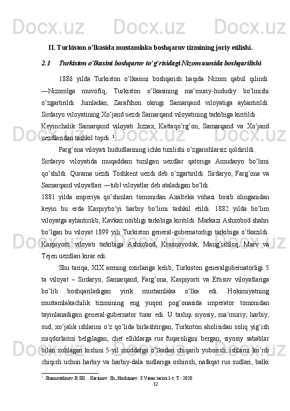 II. Turkiston o’lkasida mustamlaka boshqaruv tizmining joriy etilishi.
2.1 Turkiston o’lkasini boshqaruv to’g’risidagi Nizom asosida boshqarilishi
1886   yilda   Turkiston   o’lkasini   boshqarish   haqida   Nizom   qabul   qilindi.
―Nizom ga   muvofiq,   Turkiston   o’lkasining   ma‘muriy-hududiy   bo’linishi‖
o’zgartirildi.   Jumladan,   Zarafshon   okrugi   Samarqand   viloyatiga   aylantirildi.
Sirdaryo viloyatining Xo’jand uezdi Samarqand viloyatining tarkibiga kiritildi. 
Keyinchalik   Samarqand   viloyati   Jizzax,   Kattaqo’rg’on,   Samarqand   va   Xo’jand
uezdlaridan tashkil topdi.  1
 
Farg’ona viloyati hududlarining ichki tuzilishi o’zgarishlarsiz qoldirildi. 
Sirdaryo   viloyatida   muqaddam   tuzilgan   uezdlar   qatoriga   Amudaryo   bo’limi
qo’shildi.   Qurama   uezdi   Toshkent   uezdi   deb   o’zgartirildi.   Sirdaryo,   Farg’ona   va
Samarqand viloyatlari ―tub  viloyatlar deb ataladigan bo’ldi. 	
‖
1881   yilda   imperiya   qo’shinlari   tomonidan   Axalteka   vohasi   bosib   olinganidan
keyin   bu   erda   Kaspiybo’yi   harbiy   bo’limi   tashkil   etildi.   1882   yilda   bo’lim
viloyatga aylantirilib, Kavkaz noibligi tarkibiga kiritildi. Markazi Ashxobod shahri
bo’lgan bu viloyat  1899 yili  Turkiston general-gubernatorligi  tarkibiga o’tkazildi.
Kaspiyorti   viloyati   tarkibiga   Ashxobod,   Krasnovodsk,   Mang’ishloq,   Marv   va
Tejen uezdlari kirar edi. 
Shu   tariqa,   XIX   asrning   oxirlariga   kelib,   Turkiston   generalgubernatorligi   5
ta   viloyat   –   Sirdaryo,   Samarqand,   Farg’ona,   Kaspiyorti   va   Ettisuv   viloyatlariga
bo’lib   boshqariladigan   yirik   mustamlaka   o’lka   edi.   Hokimiyatning
mustamlakachilik   tizimining   eng   yuqori   pog’onasida   imperator   tomonidan
tayinlanadigan   general-gubernator   turar   edi.   U   tashqi   siyosiy,   ma‘muriy,   harbiy,
sud,   xo’jalik   ishlarini   o’z  qo’lida   birlashtirgan,   Turkiston   aholisidan   soliq   yig’ish
miqdorlarini   belgilagan,   chet   elliklarga   rus   fuqaroligini   bergan,   siyosiy   sabablar
bilan  xohlagan  kishini  5-yil   muddatga  o’lkadan   chiqarib  yuborish,  ishlarni  ko’rib
chiqish   uchun   harbiy   va   harbiy-dala   sudlariga   oshirish,   nafaqat   rus   sudlari,   balki
1
  Shamsutdinov.R.SH. . Karimov .Sh, Hoshimov. S Vatan tarixi 1-t. T.: 2020
12 