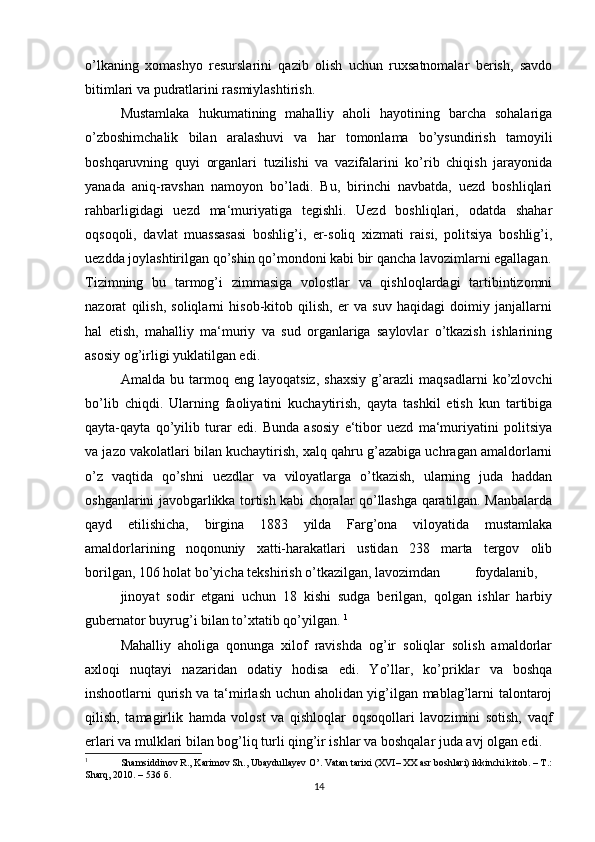 o’lkaning   xomashyo   resurslarini   qazib   olish   uchun   ruxsatnomalar   berish,   savdo
bitimlari va pudratlarini rasmiylashtirish. 
Mustamlaka   hukumatining   mahalliy   aholi   hayotining   barcha   sohalariga
o’zboshimchalik   bilan   aralashuvi   va   har   tomonlama   bo’ysundirish   tamoyili
boshqaruvning   quyi   organlari   tuzilishi   va   vazifalarini   ko’rib   chiqish   jarayonida
yanada   aniq-ravshan   namoyon   bo’ladi.   Bu,   birinchi   navbatda,   uezd   boshliqlari
rahbarligidagi   uezd   ma‘muriyatiga   tegishli.   Uezd   boshliqlari,   odatda   shahar
oqsoqoli,   davlat   muassasasi   boshlig’i,   er-soliq   xizmati   raisi,   politsiya   boshlig’i,
uezdda joylashtirilgan qo’shin qo’mondoni kabi bir qancha lavozimlarni egallagan.
Tizimning   bu   tarmog’i   zimmasiga   volostlar   va   qishloqlardagi   tartibintizomni
nazorat   qilish,   soliqlarni   hisob-kitob   qilish,   er   va   suv   haqidagi   doimiy   janjallarni
hal   etish,   mahalliy   ma‘muriy   va   sud   organlariga   saylovlar   o’tkazish   ishlarining
asosiy og’irligi yuklatilgan edi. 
Amalda   bu   tarmoq   eng   layoqatsiz,   shaxsiy   g’arazli   maqsadlarni   ko’zlovchi
bo’lib   chiqdi.   Ularning   faoliyatini   kuchaytirish,   qayta   tashkil   etish   kun   tartibiga
qayta-qayta   qo’yilib   turar   edi.   Bunda   asosiy   e‘tibor   uezd   ma‘muriyatini   politsiya
va jazo vakolatlari bilan kuchaytirish, xalq qahru g’azabiga uchragan amaldorlarni
o’z   vaqtida   qo’shni   uezdlar   va   viloyatlarga   o’tkazish,   ularning   juda   haddan
oshganlarini javobgarlikka tortish kabi choralar qo’llashga qaratilgan. Manbalarda
qayd   etilishicha,   birgina   1883   yilda   Farg’ona   viloyatida   mustamlaka
amaldorlarining   noqonuniy   xatti-harakatlari   ustidan   238   marta   tergov   olib
borilgan, 106 holat bo’yicha tekshirish o’tkazilgan, lavozimdan  foydalanib,  
jinoyat   sodir   etgani   uchun   18   kishi   sudga   berilgan,   qolgan   ishlar   harbiy
gubernator buyrug’i bilan to’xtatib qo’yilgan.  1
Mahalliy   aholiga   qonunga   xilof   ravishda   og’ir   soliqlar   solish   amaldorlar
axloqi   nuqtayi   nazaridan   odatiy   hodisa   edi.   Yo’llar,   ko’priklar   va   boshqa
inshootlarni qurish va ta‘mirlash uchun aholidan yig’ilgan mablag’larni talontaroj
qilish,   tamagirlik   hamda   volost   va   qishloqlar   oqsoqollari   lavozimini   sotish,   vaqf
erlari va mulklari bilan bog’liq turli qing’ir ishlar va boshqalar juda avj olgan edi. 
1
  Shamsiddinov R., Karimov Sh., Ubaydullayev O’. Vatan tarixi (XVI– XX asr boshlari) ikkinchi kitob. – T.:
Sharq, 2010. – 536  б .  
14 