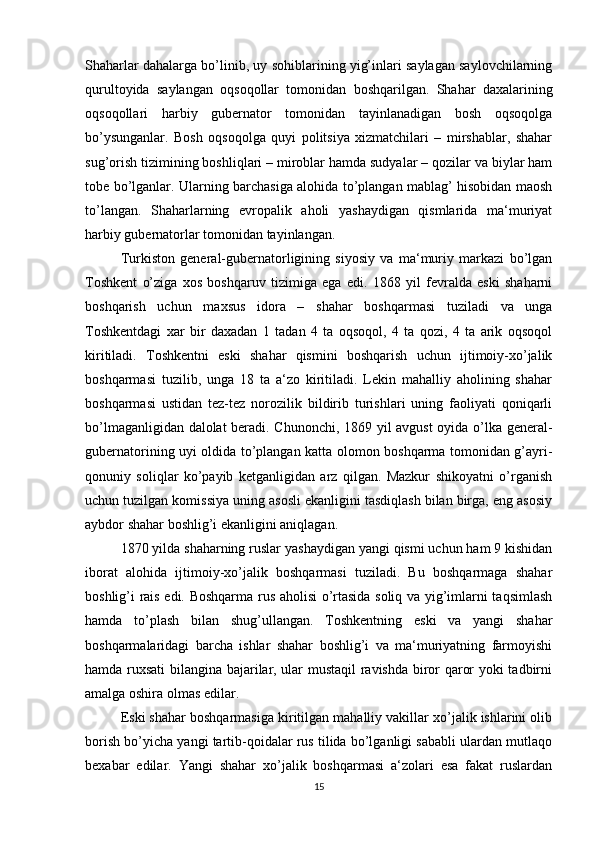 Shaharlar dahalarga bo’linib, uy sohiblarining yig’inlari saylagan saylovchilarning
qurultoyida   saylangan   oqsoqollar   tomonidan   boshqarilgan.   Shahar   daxalarining
oqsoqollari   harbiy   gubernator   tomonidan   tayinlanadigan   bosh   oqsoqolga
bo’ysunganlar.   Bosh   oqsoqolga   quyi   politsiya   xizmatchilari   –   mirshablar,   shahar
sug’orish tizimining boshliqlari – miroblar hamda sudyalar – qozilar va biylar ham
tobe bo’lganlar. Ularning barchasiga alohida to’plangan mablag’ hisobidan maosh
to’langan.   Shaharlarning   evropalik   aholi   yashaydigan   qismlarida   ma‘muriyat
harbiy gubernatorlar tomonidan tayinlangan. 
Turkiston   general-gubernatorligining   siyosiy   va   ma‘muriy   markazi   bo’lgan
Toshkent   o’ziga   xos   boshqaruv   tizimiga   ega   edi.   1868   yil   fevralda   eski   shaharni
boshqarish   uchun   maxsus   idora   –   shahar   boshqarmasi   tuziladi   va   unga
Toshkentdagi   xar   bir   daxadan   1   tadan   4   ta   oqsoqol,   4   ta   qozi,   4   ta   arik   oqsoqol
kiritiladi.   Toshkentni   eski   shahar   qismini   boshqarish   uchun   ijtimoiy-xo’jalik
boshqarmasi   tuzilib,   unga   18   ta   a‘zo   kiritiladi.   Lekin   mahalliy   aholining   shahar
boshqarmasi   ustidan   tez-tez   norozilik   bildirib   turishlari   uning   faoliyati   qoniqarli
bo’lmaganligidan dalolat  beradi. Chunonchi, 1869 yil avgust oyida o’lka general-
gubernatorining uyi oldida to’plangan katta olomon boshqarma tomonidan g’ayri-
qonuniy   soliqlar   ko’payib   ketganligidan   arz   qilgan.   Mazkur   shikoyatni   o’rganish
uchun tuzilgan komissiya uning asosli ekanligini tasdiqlash bilan birga, eng asosiy
aybdor shahar boshlig’i ekanligini aniqlagan. 
1870 yilda shaharning ruslar yashaydigan yangi qismi uchun ham 9 kishidan
iborat   alohida   ijtimoiy-xo’jalik   boshqarmasi   tuziladi.   Bu   boshqarmaga   shahar
boshlig’i rais edi. Boshqarma rus aholisi o’rtasida soliq va yig’imlarni taqsimlash
hamda   to’plash   bilan   shug’ullangan.   Toshkentning   eski   va   yangi   shahar
boshqarmalaridagi   barcha   ishlar   shahar   boshlig’i   va   ma‘muriyatning   farmoyishi
hamda ruxsati bilangina bajarilar, ular mustaqil  ravishda biror qaror yoki tadbirni
amalga oshira olmas edilar. 
Eski shahar boshqarmasiga kiritilgan mahalliy vakillar xo’jalik ishlarini olib
borish bo’yicha yangi tartib-qoidalar rus tilida bo’lganligi sababli ulardan mutlaqo
bexabar   edilar.   Yangi   shahar   xo’jalik   boshqarmasi   a‘zolari   esa   fakat   ruslardan
15 