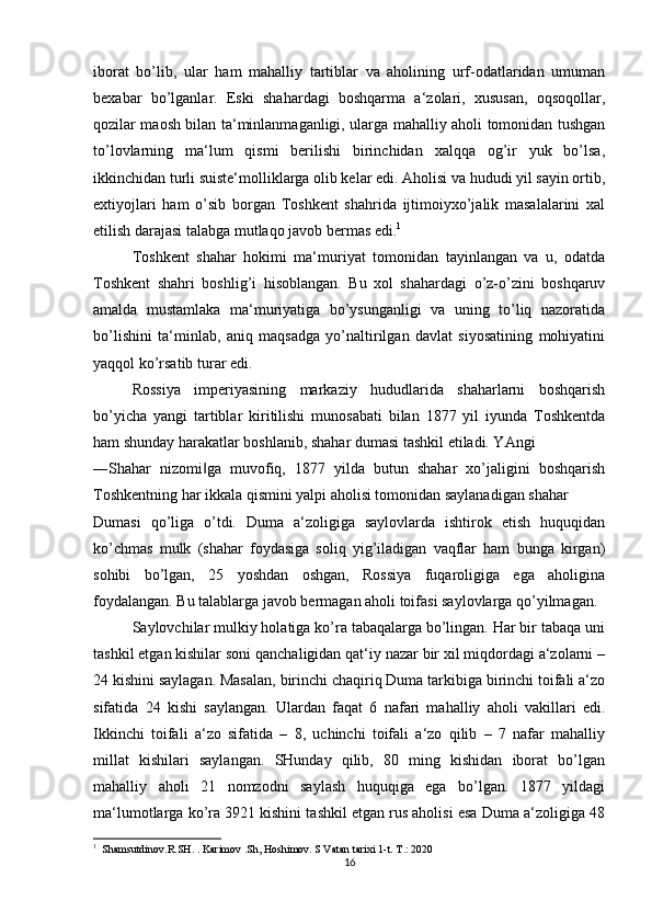 iborat   bo’lib,   ular   ham   mahalliy   tartiblar   va   aholining   urf-odatlaridan   umuman
bexabar   bo’lganlar.   Eski   shahardagi   boshqarma   a‘zolari,   xususan,   oqsoqollar,
qozilar maosh bilan ta‘minlanmaganligi, ularga mahalliy aholi tomonidan tushgan
to’lovlarning   ma‘lum   qismi   berilishi   birinchidan   xalqqa   og’ir   yuk   bo’lsa,
ikkinchidan turli suiste‘molliklarga olib kelar edi. Aholisi va hududi yil sayin ortib,
extiyojlari   ham   o’sib   borgan   Toshkent   shahrida   ijtimoiyxo’jalik   masalalarini   xal
etilish darajasi talabga mutlaqo javob bermas edi. 1
 
Toshkent   shahar   hokimi   ma‘muriyat   tomonidan   tayinlangan   va   u,   odatda
Toshkent   shahri   boshlig’i   hisoblangan.   Bu   xol   shahardagi   o’z-o’zini   boshqaruv
amalda   mustamlaka   ma‘muriyatiga   bo’ysunganligi   va   uning   to’liq   nazoratida
bo’lishini   ta‘minlab,   aniq   maqsadga   yo’naltirilgan   davlat   siyosatining   mohiyatini
yaqqol ko’rsatib turar edi. 
Rossiya   imperiyasining   markaziy   hududlarida   shaharlarni   boshqarish
bo’yicha   yangi   tartiblar   kiritilishi   munosabati   bilan   1877   yil   iyunda   Toshkentda
ham shunday harakatlar boshlanib, shahar dumasi tashkil etiladi. YAngi 
―Shahar   nizomi ga   muvofiq,   1877   yilda   butun   shahar   xo’jaligini   boshqarish‖
Toshkentning har ikkala qismini yalpi aholisi tomonidan saylanadigan shahar 
Dumasi   qo’liga   o’tdi.   Duma   a‘zoligiga   saylovlarda   ishtirok   etish   huquqidan
ko’chmas   mulk   (shahar   foydasiga   soliq   yig’iladigan   vaqflar   ham   bunga   kirgan)
sohibi   bo’lgan,   25   yoshdan   oshgan,   Rossiya   fuqaroligiga   ega   aholigina
foydalangan. Bu talablarga javob bermagan aholi toifasi saylovlarga qo’yilmagan. 
Saylovchilar mulkiy holatiga ko’ra tabaqalarga bo’lingan. Har bir tabaqa uni
tashkil etgan kishilar soni qanchaligidan qat‘iy nazar bir xil miqdordagi a‘zolarni –
24 kishini saylagan. Masalan, birinchi chaqiriq Duma tarkibiga birinchi toifali a‘zo
sifatida   24   kishi   saylangan.   Ulardan   faqat   6   nafari   mahalliy   aholi   vakillari   edi.
Ikkinchi   toifali   a‘zo   sifatida   –   8,   uchinchi   toifali   a‘zo   qilib   –   7   nafar   mahalliy
millat   kishilari   saylangan.   SHunday   qilib,   80   ming   kishidan   iborat   bo’lgan
mahalliy   aholi   21   nomzodni   saylash   huquqiga   ega   bo’lgan.   1877   yildagi
ma‘lumotlarga ko’ra 3921 kishini tashkil etgan rus aholisi esa Duma a‘zoligiga 48
1
  Shamsutdinov.R.SH. . Karimov .Sh, Hoshimov. S Vatan tarixi 1-t. T.: 2020
16 
