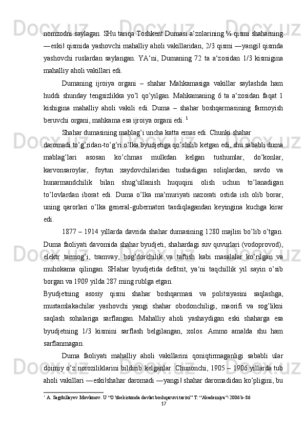 nomzodni saylagan. SHu tariqa Toshkent Dumasi a‘zolarining ⅓ qismi shaharning
―eski  qismida yashovchi mahalliy aholi vakillaridan, 2/3 qismi ―yangi  qismda‖ ‖
yashovchi   ruslardan   saylangan.   YA‘ni,   Dumaning   72   ta   a‘zosidan   1/3   kismigina
mahalliy aholi vakillari edi. 
Dumaning   ijroiya   organi   –   shahar   Mahkamasiga   vakillar   saylashda   ham
huddi   shunday   tengsizlikka   yo’l   qo’yilgan.   Mahkamaning   6   ta   a‘zosidan   faqat   1
kishigina   mahalliy   aholi   vakili   edi.   Duma   –   shahar   boshqarmasining   farmoyish
beruvchi organi, mahkama esa ijroiya organi edi.  1
  Shahar dumasining mablag’i uncha katta emas edi. Chunki shahar 
daromadi to’g’ridan-to’g’ri o’lka byudjetiga qo’shilib ketgan edi, shu sababli duma
mablag’lari   asosan   ko’chmas   mulkdan   kelgan   tushumlar,   do’konlar,
karvonsaroylar,   foytun   xaydovchilaridan   tushadigan   soliqlardan,   savdo   va
hunarmandchilik   bilan   shug’ullanish   huquqini   olish   uchun   to’lanadigan
to’lovlardan   iborat   edi.   Duma   o’lka   ma‘muriyati   nazorati   ostida   ish   olib   borar,
uning   qarorlari   o’lka   general-gubernatori   tasdiqlagandan   keyingina   kuchga   kirar
edi. 
1877 – 1914 yillarda davrida shahar dumasining 1280 majlisi bo’lib o’tgan.
Duma faoliyati davomida shahar byudjeti, shahardagi suv quvurlari (vodoprovod),
elektr   tarmog’i,   tramvay,   bog’dorchilik   va   taftish   kabi   masalalar   ko’rilgan   va
muhokama   qilingan.   SHahar   byudjetida   defitsit,   ya‘ni   taqchillik   yil   sayin   o’sib
borgan va 1909 yilda 287 ming rublga etgan. 
Byudjetning   asosiy   qismi   shahar   boshqarmasi   va   politsiyasini   saqlashga,
mustamlakachilar   yashovchi   yangi   shahar   obodonchiligi,   maorifi   va   sog’likni
saqlash   sohalariga   sarflangan.   Mahalliy   aholi   yashaydigan   eski   shaharga   esa
byudjetning   1/3   kismini   sarflash   belgilangan,   xolos.   Ammo   amalda   shu   ham
sarflanmagan. 
Duma   faoliyati   mahalliy   aholi   vakillarini   qoniqtirmaganligi   sababli   ular
doimiy o’z noroziliklarini bildirib kelganlar. Chunonchi, 1905 – 1906 yillarda tub
aholi vakillari ―eski shahar daromadi ―yangi  shahar daromadidan ko’pligini, bu	
‖ ‖
1
 A. Sagdullayev Movlonov. U “O’zbekistonda davlat boshqaruvi tarixi” T: “Akademiya”-2006 b-86
17 