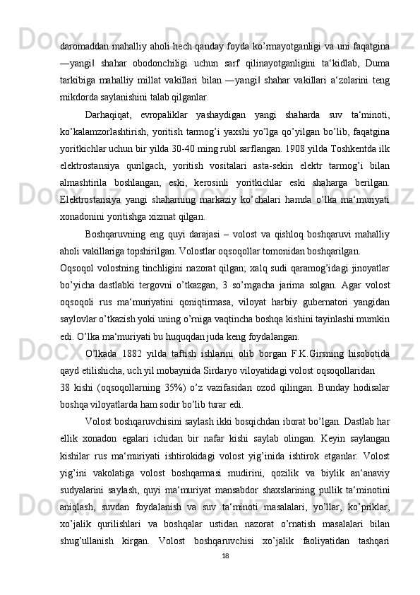 daromaddan mahalliy aholi hech qanday foyda ko’rmayotganligi va uni faqatgina
―yangi   shahar   obodonchiligi   uchun   sarf   qilinayotganligini   ta‘kidlab,   Duma‖
tarkibiga   mahalliy   millat   vakillari   bilan   ―yangi   shahar   vakillari   a‘zolarini   teng	
‖
mikdorda saylanishini talab qilganlar. 
Darhaqiqat,   evropaliklar   yashaydigan   yangi   shaharda   suv   ta‘minoti,
ko’kalamzorlashtirish,   yoritish   tarmog’i   yaxshi   yo’lga   qo’yilgan   bo’lib,   faqatgina
yoritkichlar uchun bir yilda 30-40 ming rubl sarflangan. 1908 yilda Toshkentda ilk
elektrostansiya   qurilgach,   yoritish   vositalari   asta-sekin   elektr   tarmog’i   bilan
almashtirila   boshlangan,   eski,   kerosinli   yoritkichlar   eski   shaharga   berilgan.
Elektrostansiya   yangi   shaharning   markaziy   ko’chalari   hamda   o’lka   ma‘muriyati
xonadonini yoritishga xizmat qilgan. 
Boshqaruvning   eng   quyi   darajasi   –   volost   va   qishloq   boshqaruvi   mahalliy
aholi vakillariga topshirilgan. Volostlar oqsoqollar tomonidan boshqarilgan. 
Oqsoqol   volostning   tinchligini   nazorat   qilgan;   xalq  sudi   qaramog’idagi   jinoyatlar
bo’yicha   dastlabki   tergovni   o’tkazgan,   3   so’mgacha   jarima   solgan.   Agar   volost
oqsoqoli   rus   ma‘muriyatini   qoniqtirmasa,   viloyat   harbiy   gubernatori   yangidan
saylovlar o’tkazish yoki uning o’rniga vaqtincha boshqa kishini tayinlashi mumkin
edi. O’lka ma‘muriyati bu huquqdan juda keng foydalangan. 
O’lkada   1882   yilda   taftish   ishlarini   olib   borgan   F.K.Girsning   hisobotida
qayd etilishicha, uch yil mobaynida Sirdaryo viloyatidagi volost oqsoqollaridan 
38   kishi   (oqsoqollarning   35%)   o’z   vazifasidan   ozod   qilingan.   Bunday   hodisalar
boshqa viloyatlarda ham sodir bo’lib turar edi. 
Volost boshqaruvchisini saylash ikki bosqichdan iborat bo’lgan. Dastlab har
ellik   xonadon   egalari   ichidan   bir   nafar   kishi   saylab   olingan.   Keyin   saylangan
kishilar   rus   ma‘muriyati   ishtirokidagi   volost   yig’inida   ishtirok   etganlar.   Volost
yig’ini   vakolatiga   volost   boshqarmasi   mudirini,   qozilik   va   biylik   an‘anaviy
sudyalarini   saylash,   quyi   ma‘muriyat   mansabdor   shaxslarining   pullik   ta‘minotini
aniqlash,   suvdan   foydalanish   va   suv   ta‘minoti   masalalari,   yo’llar,   ko’priklar,
xo’jalik   qurilishlari   va   boshqalar   ustidan   nazorat   o’rnatish   masalalari   bilan
shug’ullanish   kirgan.   Volost   boshqaruvchisi   xo’jalik   faoliyatidan   tashqari
18 
