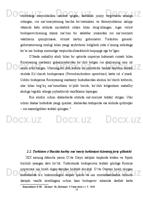volostdagi   osoyishtalikni   nazorat   qilgan,   dastlabki   jinoiy   tergovlarni   amalga
oshirgan,   rus   ma‘muriyatining   barcha   ko’rsatmalari   va   farmoyishlarini   xalqqa
etkazish   kabi   alohida   mirshablik   ishlari   bilan   shug’ullangan.   Agar   volost
boshqaruvchisining   shaxsi   ma‘lum   bir   sabablar   yuzasidan   rus   ma‘muriyati
vakillarini   qoniqtirmasa,   viloyat   harbiy   gubernatori   Turkiston   general-
gubernatorining  roziligi  bilan  yangi   saylovlarni   belgilash  yoki  o’zining  xohishiga
ko’ra uni boshqa nomzodga vaqtincha almashtirish huquqiga ega bo’lgan. 
O’lkada   mahalliy   aholi   bilan   bir   qatorda   imperiya   hukumati   ruxsati   bilan
Rossiyaning   markaziy   guberniyalaridan   ko’chib   kelgan   rus   aholisining   soni   yil
sayin ortib borgan. Ularning ko’chib kelishi va joylashishi hamda hayotini tashkil
etishda   Ko’chirish   boshqarmasi   (Pereselencheskoe   upravlenie)   katta   rol   o’ynadi.
Ushbu  boshqarma  Rossiyaning   markaziy  hududlaridan aholini   ko’chirib keltirish,
ular   bilan   bog’liq   ma‘lumotlarni   to’plab   borish,   ko’chib   kelganlarni   mahalliy
aholiga tegishli erlarga joylashtirish vazifalarini bajargan. 
Rus   aholisi   uchun   shaharlarda   alohida   ma‘muriyat   tashkil   etilgan.   Ular
uchun shahar hududida yangi qismlar, shahardan tashqarida esa alohida qishloqlar
– rus manzilgohlari tashkil qilingan.  1
 
2.2. Turkiston o’lkasida harbiy-ma’muriy hokimiyat tiziminig joriy qilinishi
XIX   asrning   ikkinchi   yarmi   O’rta   Osiyo   xalqlari   taqdirida   keskin   va   fojiali
burilish   yasagan   davr   bo’ldi.   Turkistonda   boshqaruvni   tashkil   qilishga   Rossiya
imperiyasi  uni  bosib olgan damdan boshlab kirishdi. O’rta Osiyoni  bosib olingan
hududlarida   o’z   hukmronligini   saqlab   qolish   va   uni   mustahkamlashni   birinchi
darajali   vazifa   xisoblagani   uchun   ham   boshqaruv   sohasida   dastlab   katta
1
  Shamsutdinov.R.SH. . Karimov .Sh, Hoshimov. S Vatan tarixi 1-t. T.: 2020
19 