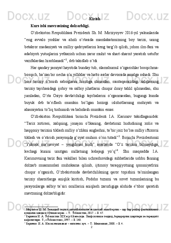 Kirish
Kurs ishi mavzusining dolzarbligi.  
O’zbekiston   Respublikasi   Prezidenti   Sh.   M.   Mirziyoyev   2016-yil   yakunlarida
“eng   avvalo   yoshlar   va   aholi   o’rtasida   mamlakatimizning   boy   tarixi,   uning
betakror madaniyati va milliy qadriyatlarini keng targ’ib qilish, johon ilm-fani va
adabiyoti yutuqlarini yetkazish uchun zarur muhit va shart-sharoit yaratish ustufor
vazifalardan hisoblanadi” 1
, deb takidlab o’tdi. 
Har qanday jamiyat hayotida bunday tub, olamshumul o’zgarishlar bosqichma-
bosqich, ba’zan bir n е cha o’n yilliklar va hatto asrlar davomida amalga oshadi. Shu
bois   tarixiy   o’tmish   saboqlarini   hisobga   olmasdan,   mintaqamizdagi   xalqlarning
tarixiy   tajribasidagi   ijobiy   va   salbiy   jihatlarni   chuqur   ilmiy   tahlil   qilmasdan,   shu
jumladan,   O’rta   Osiyo   davlatchiligi   tajribalarini   o’rganmasdan,   bugungi   kunda
buyuk   d е b   ta’riflash   mumkin   bo’lgan   hozirgi   islohotlarning   mohiyati   va
ahamiyatini to’liq tushunish va baholash mumkin emas. 
O’zb е kiston   R е spublikasi   birinchi   Pr е zid е nti   I.A.   Karimov   takidlaganidek:
“Tarix   xotirasi,   xalqning,   jonajon   o’lkaning,   davlatimiz   hududining   xolis   va
haqqoniy tarixini tiklash milliy o’zlikni anglashni, ta’bir joiz bo’lsa milliy iftixorni
tiklash va o’stirish jarayonida g’oyat muhim o’rin tutadi” 2
. Birinchi Prezidentimiz
“Yuksak   ma’naviyat   –   yengilmas   kuch”   asarlarida   “O’z   tarixini   bilmaydiga,
kechagi   kunini   unutgan   millatning   kelajagi   yo’q” 3
.   Shu   maqsadda   I.A.
Karimovning   tarix   fani   vakillari   bilan   uchrashuvidagi   suhbatlarida   ushbu   fanning
dolzarb   muammolari   muhokama   qilinib,   ijtimoiy   taraqqiyotning   qonuniyatlrini
chuqur   o’rganish,   O’zb е kistonda   davlatchilikning   qaror   topishini   ta’minlangan
tarixiy   sharoitlarga   aniqlik   kiritish,   Podsho   tuzumi   va   sov е t   tuzumlarining   bu
jarayonlarga   salbiy   ta’siri   omillarini   aniqlash   zarurligiga   alohida   e’tibor   qaratish
mavzuning dolzarbligidir. 
1
 Мирзиёев Ш. М. Танқидий таҳлил, қатъий-интизом ва шахсий жавобгарлик – ҳар бир раҳбар фаолиятининг
кундалик қоидаси бўлиши керак. – Т.: Ўзбекистон, 2017. – Б. 47. 
2
 Каримов И. А. Ўзбекистон XIX аср бўсағасида. Хавфсизликка таҳдид, барқарорлик шартлари ва тараққиёт
кафолатлари. Т., «Ўзбекистон», 1997. – Б. 140. 
3
 Каримов  И. А. Юксак маънавият – енгилмас куч. – Т.: Маънавият, 2008. – Б. 4. 
2 