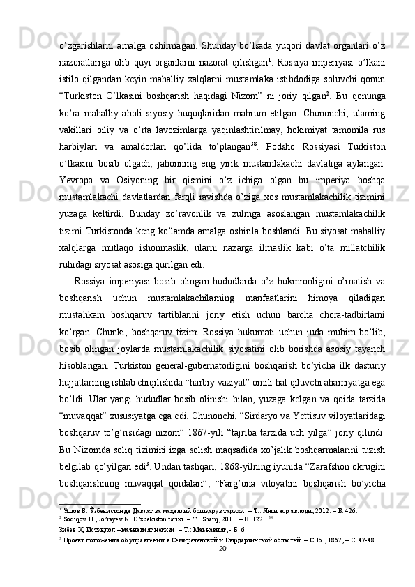 o’zgarishlarni   amalga   oshirmagan.   Shunday   bo’lsada   yuqori   davlat   organlari   o’z
nazoratlariga   olib   quyi   organlarni   nazorat   qilishgan 1
.   Rossiya   imperiyasi   o’lkani
istilo   qilgandan   keyin   mahalliy   xalqlarni   mustamlaka   istibdodiga   soluvchi   qonun
“Turkiston   O’lkasini   boshqarish   haqidagi   Nizom”   ni   joriy   qilgan 2
.   Bu   qonunga
ko’ra   mahalliy   aholi   siyosiy   huquqlaridan   mahrum   etilgan.   Chunonchi,   ularning
vakillari   oiliy   va   o’rta   lavozimlarga   yaqinlashtirilmay,   hokimiyat   tamomila   rus
harbiylari   va   amaldorlari   qo’lida   to’plangan 38
.   Podsho   Rossiyasi   Turkiston
o’lkasini   bosib   olgach,   jahonning   eng   yirik   mustamlakachi   davlatiga   aylangan.
Yevropa   va   Osiyoning   bir   qismini   o’z   ichiga   olgan   bu   imperiya   boshqa
mustamlakachi   davlatlardan   farqli   ravishda   o’ziga   xos   mustamlakachilik   tizimini
yuzaga   keltirdi.   Bunday   zo’ravonlik   va   zulmga   asoslangan   mustamlakachilik
tizimi Turkistonda keng ko’lamda amalga oshirila boshlandi. Bu siyosat  mahalliy
xalqlarga   mutlaqo   ishonmaslik,   ularni   nazarga   ilmaslik   kabi   o’ta   millatchilik
ruhidagi siyosat asosiga qurilgan edi. 
Rossiya   imperiyasi   bosib   olingan   hududlarda   o’z   hukmronligini   o’rnatish   va
boshqarish   uchun   mustamlakachilarning   manfaatlarini   himoya   qiladigan
mustahkam   boshqaruv   tartiblarini   joriy   etish   uchun   barcha   chora-tadbirlarni
ko’rgan.   Chunki,   boshqaruv   tizimi   Rossiya   hukumati   uchun   juda   muhim   bo’lib,
bosib   olingan   joylarda   mustamlakachilik   siyosatini   olib   borishda   asosiy   tayanch
hisoblangan.   Turkiston   gener а l-gubern а torligini   boshq а rish   bo’yich а   ilk   d а sturiy
hujj а tl а rning ishl а b chiqilishid а  “h а rbiy v а ziyat” omili h а l qiluvchi  а h а miyatg а  eg а
bo’ldi.   Ul а r   yangi   hududl а r   bosib   olinishi   bil а n,   yuz а g а   kelg а n   v а   qoid а   t а rzid а
“muv а qq а t”  х ususiyatg а  eg а  edi. Chunonchi, “Sird а ryo v а  Yettisuv viloyatl а rid а gi
boshq а ruv   to’g’risid а gi   nizom”   1867-yili   “t а jrib а   t а rzid а   uch   yilg а ”   joriy   qilindi.
Bu  Nizomda  soliq   tizimini  izga   solish   maqsadida  xo’jalik  boshqarmalarini   tuzish
belgilab qo’yilgan edi 3
. Und а n t а shq а ri, 1868-yilning iyunid а   “Z а r а fshon okrugini
boshq а rishning   muv а qq а t   qoid а l а ri”,   “F а rg’on а   viloyatini   boshq а rish   bo’yich а
1
 Эшов Б. Ўзбекистонда Давлат ва маҳаллий бошқарув тарихи. – Т.: Янги аср авлоди, 2012. – Б. 426.  
2
 Sodiqov H., Jo’rayev N. O’zbekiston tarixi. – T.: Sharq, 2011. – B. 122.   38
Зиёев Ҳ. Истиқлол – маънавият негизи. – Т.: Маънавият, - Б. 6.  
3
 Проект положения об управлении в Семиреченской и Сырдарьинской областей. – СПб., 1867, – С. 47-48.  
20 