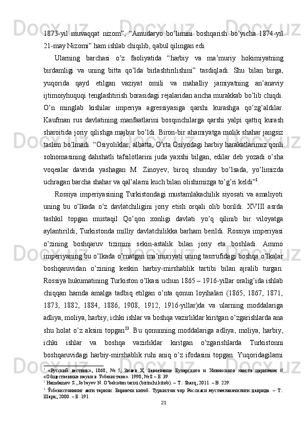 1873-yil   muv а qq а t   nizom”,   “ А mud а ryo   bo’limini   boshq а rish   bo’yich а   1874-yil
21-m а y Nizomi” h а m ishl а b chiqilib, q а bul qiling а n edi. 
Ul а rning   b а rch а si   o’z   f а oliyatid а   “h а rbiy   v а   m а ’muriy   hokimiyatning
bird а mligi   v а   uning   bitt а   qo’ld а   birl а shtirilishini”   t а sdiql а di.   Shu   bil а n   birg а ,
yuqorid а   q а yd   etilg а n   v а ziyat   omili   v а   m а h а lliy   j а miyatning   а n’ а n а viy
ijtimoiyhuquqi tengl а shtirish bor а sid а gi rej а l а rid а n   а nch а   mur а kk а b bo’lib chiqdi.
O’n   mingl а b   kishil а r   imperiya   а gressiyasig а   q а rshi   kur а shg а   qo’zg’ а ldil а r.
K а ufm а n   rus   d а vl а tining   m а nf аа tl а rini   bosqinchil а rg а   q а rshi   yalpi   q а ttiq   kur а sh
sh а roitid а   joriy qilishg а   m а jbur bo’ldi. Biron-bir   а h а miyatg а   molik sh а h а r j а ngsiz
t а slim bo’lm а di. “Osiyolikl а r,  а lb а tt а , O’rt а  Osiyod а gi h а rbiy h а r а k а tl а rimiz qonli
solnom а sining   d а hsh а tli   t а fsilotl а rini   jud а   ya х shi   bilgan,   edilar   deb   yoz а di   o’sh а
voqe а l а r   d а vrid а   yash а g а n   M.   Zinoyev,   biroq   shund а y   bo’ls а d а ,   yo’limizd а
uchr а g а n b а rch а  sh а h а r v а  q а l’ а l а rni kuch bil а n olishimizg а  to’g’ri keldi” 1
. 
Rossiya   imperiyasining   Turkistondagi   mustamlakachilik   siyosati   va   amaliyoti
uning   bu   o’lkada   o’z   davlatchiligini   joriy   etish   orqali   olib   borildi.   XVIII   asrda
tashkil   topgan   mustaqil   Qo’qon   xonligi   davlati   yo’q   qilinib   bir   viloyatga
aylantirildi,   Turkistonda   milliy   davlatchilikka   barham   berildi.   Rossiya   imperiyasi
o’zining   boshqaruv   tizimini   sekin-astalik   bilan   joriy   eta   boshladi.   Ammo
imperiyaning bu o’lkada o’rnatgan ma’muriyati uning tasrrufidagi boshqa o’lkalar
boshqaruvidan   o’zining   keskin   harbiy-mirshablik   tartibi   bilan   ajralib   turgan.
Rossiya hukumatining Turkiston o’lkasi uchun 1865 – 1916-yillar oralig’ida ishlab
chiqqan   hamda   amalga   tadbiq   etilgan   o’nta   qonun   loyihalari   (1865,   1867,   1871,
1873,   1882,   1884,   1886,   1908,   1912,   1916-yillar)da   va   ularning   moddalariga
adliya, moliya, harbiy, ichki ishlar va boshqa vazirliklar kiritgan o’zgarishlarda ana
shu   holat   o’z   aksini   topgan 2 3
.   Bu   qonunning   moddalariga   adliya,   moliya,   harbiy,
ichki   ishlar   va   boshqa   vazirliklar   kiritgan   o’zgarishlarda   Turkistonni
boshqaruvidagi   harbiy-mirshablik   ruhi   aniq   o’z   ifodasini   topgan.   Yuqoridagilarni
1
  «Русский   вестник»,   1868,   №   5;   Зияев   Ҳ.   Завоевание   Бухарского   и   Хивинского   ханств   царизмом   //
«Общественные науки в Узбекистане».  1990, № 8 –  Б . 39.  
2
 Hamdamov S., Jo’rayev N. O’bekiston tarixi (birinchi kitob). – T.: Sharq, 2011. – B. 229.  
3
  Ўзбекистоннинг   янги   тарихи.   Биринчи   китоб.   Туркистон   чор   Россияси   мустамлакачилиги   даврида.   –   Т.:
Шарқ, 2000. – Б. 191.  
21 