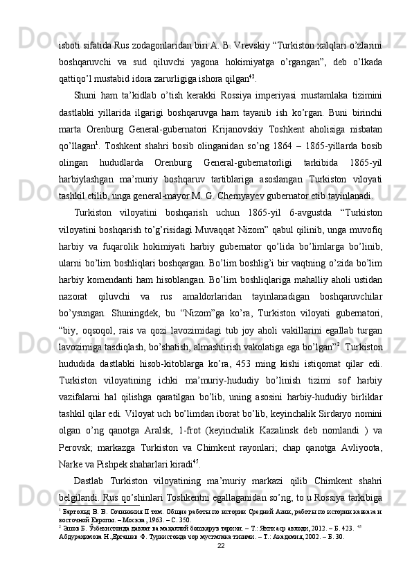 isboti sifatida Rus zodagonlaridan biri A. B. Vrevskiy “Turkiston xalqlari o’zlarini
boshqaruvchi   va   sud   qiluvchi   yagona   hokimiyatga   o’rgangan”,   deb   o’lkada
qattiqo’l mustabid idora zarurligiga ishora qilgan 42
. 
Shuni   ham   ta’kidlab   o’tish   kerakki   Rossiya   imperiyasi   mustamlaka   tizimini
dastlabki   yillarida   ilgarigi   boshqaruvga   ham   tayanib   ish   ko’rgan.   Buni   birinchi
marta   Orenburg   General-gubernatori   Krijanovskiy   Toshkent   aholisiga   nisbatan
qo’llagan 1
.   Toshkent   shahri   bosib   olinganidan   so’ng   1864   –   1865-yillarda   bosib
olingan   hududlarda   Orenburg   General-gubernatorligi   tarkibida   1865-yil
harbiylashgan   ma’muriy   boshqaruv   tartiblariga   asoslangan   Turkiston   viloyati
tashkil etilib, unga general-mayor M. G. Chernyayev gubernator etib tayinlanadi. 
Turkiston   viloyatini   boshqarish   uchun   1865-yil   6-avgustda   “Turkiston
viloyatini boshqarish to’g’risidagi Muvaqqat Nizom” qabul qilinib, unga muvofiq
harbiy   va   fuqarolik   hokimiyati   harbiy   gubernator   qo’lida   bo’limlarga   bo’linib,
ularni  bo’lim boshliqlari boshqargan. Bo’lim boshlig’i bir  vaqtning o’zida bo’lim
harbiy  komendanti   ham   hisoblangan.  Bo’lim  boshliqlariga  mahalliy  aholi  ustidan
nazorat   qiluvchi   va   rus   amaldorlaridan   tayinlanadigan   boshqaruvchilar
bo’ysungan.   Shuningdek,   bu   “Nizom”ga   ko’ra,   Turkiston   viloyati   gubernatori,
“biy,   oqsoqol,   rais   va   qozi   lavozimidagi   tub   joy   aholi   vakillarini   egallab   turgan
lavozimiga tasdiqlash, bo’shatish, almashtirish vakolatiga ega bo’lgan” 2
. Turkiston
hududida   dastlabki   hisob-kitoblarga   ko’ra,   453   ming   kishi   istiqomat   qilar   edi.
Turkiston   viloyatining   ichki   ma’muriy-hududiy   bo’linish   tizimi   sof   harbiy
vazifalarni   hal   qilishga   qaratilgan   bo’lib,   uning   asosini   harbiy-hududiy   birliklar
tashkil qilar edi. Viloyat uch bo’limdan iborat bo’lib, keyinchalik Sirdaryo nomini
olgan   o’ng   qanotga   Aralsk,   1-frot   (keyinchalik   Kazalinsk   deb   nomlandi   )   va
Perovsk;   markazga   Turkiston   va   Chimkent   rayonlari;   chap   qanotga   Avliyoota,
Narke va Pishpek shaharlari kiradi 45
. 
Dastlab   Turkiston   viloyatining   ma’muriy   markazi   qilib   Chimkent   shahri
belgilandi. Rus qo’shinlari Toshkentni egallaganidan so’ng, to u Rossiya tarkibiga
1
  Бартольд В. В. Сочинения II том. Общие работы по истории Средней Азии, работы по истории кавказа и
восточной Европы. – Москва, 1963. – С. 350.   
2
 Эшов Б. Ўзбекистонда давлат ва маҳаллий бошқарув тарихи. – Т.: Янги аср авлоди, 2012. – Б. 423.   45
Абдураҳимова Н.,Ергашев Ф. Туркистонда чор мустмлака тизими. – T.: Академия, 2002. – Б. 30.   
22 