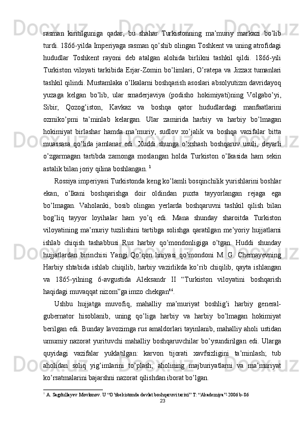 rasman   kiritilguniga   qadar,   bu   shahar   Turkistonning   ma’muriy   markazi   bo’lib
turdi. 1866-yilda Imperiyaga rasman qo’shib olingan Toshkent va uning atrofidagi
hududlar   Toshkent   rayoni   deb   atalgan   alohida   birlikni   tashkil   qildi.   1866-yili
Turkiston   viloyati   tarkibida  Erjar-Zomin  bo’limlari,   O’ratepa   va   Jizzax   tumanlari
tashkil qilindi. Mustamlaka o’lkalarni boshqarish asoslari absolyutizm davridayoq
yuzaga   kelgan   bo’lib,   ular   smaderjaviya   (podisho   hokimiyati)ning   Volgabo’yi,
Sibir,   Qozog’iston,   Kavkaz   va   boshqa   qator   hududlardagi   manfaatlarini
ozmiko’pmi   ta’minlab   kelargan.   Ular   zamirida   harbiy   va   harbiy   bo’lmagan
hokimiyat   birlashar   hamda   ma’muriy,   sudlov   xo’jalik   va   boshqa   vazifalar   bitta
muassasa   qo’lida   jamlanar   edi.   Xuddi   shunga   o’xshash   boshqaruv   usuli,   deyarli
o’zgarmagan   tartibda   zamonga   moslangan   holda   Turkiston   o’lkasida   ham   sekin
astalik bilan joriy qilina boshlangan.  1
Rossiya imperiyasi Turkistonda keng ko’lamli bosqinchilik yurishlarini boshlar
ekan,   o’lkani   boshqarishga   doir   oldindan   puxta   tayyorlangan   rejaga   ega
bo’lmagan.   Vaholanki,   bosib   olingan   yerlarda   boshqaruvni   tashkil   qilish   bilan
bog’liq   tayyor   loyihalar   ham   yo’q   edi.   Mana   shunday   sharoitda   Turkiston
viloyatining  ma’muriy   tuzilishini   tartibga  solishga   qaratilgan  me’yoriy   hujjatlarni
ishlab   chiqish   tashabbusi   Rus   harbiy   qo’mondonligiga   o’tgan.   Huddi   shunday
hujjatlardan   birinchisi   Yangi   Qo’qon   liniyasi   qo’mondoni   M.   G.   Chernayevning
Harbiy   shtabida   ishlab   chiqilib,   harbiy   vazirlikda   ko’rib   chiqilib,   qayta   ishlangan
va   1865-yilning   6-avgustida   Aleksandr   II   “Turkiston   viloyatini   boshqarish
haqidagi muvaqqat nizom”ga imzo chekgan 46
. 
Ushbu   hujjatga   muvofiq,   mahalliy   ma’muriyat   boshlig’i   harbiy   general-
gubernator   hisoblanib,   uning   qo’liga   harbiy   va   harbiy   bo’lmagan   hokimiyat
berilgan edi. Bunday lavozimga rus amaldorlari tayinlanib, mahalliy aholi ustidan
umumiy   nazorat   yurituvchi   mahalliy   boshqaruvchilar   bo’ysundirilgan   edi.   Ularga
quyidagi   vazifalar   yuklatilgan:   karvon   tijorati   xavfsizligini   ta’minlash;   tub
aholidan   soliq   yig’imlarini   to’plash;   aholining   majburiyatlarni   va   ma’muriyat
ko’rsatmalarini bajarshni nazorat qilishdan iborat bo’lgan. 
1
 A. Sagdullayev Movlonov. U “O’zbekistonda davlat boshqaruvi tarixi” T: “Akademiya”-2006 b-86
23 