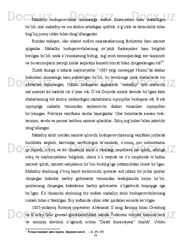 Mahalliy   boshqaruvchilar   zimmasiga   sudlov   funksiyalari   ham   yuklatilgan
bo’lib, ular mahalliy va rus aholisi arlashgan qotillik, o’g’irlik va talonchilik bilan
bog’liq jinoiy ishlar bilan shug’ullanganlar. 
Bundan tashqari,  ular  shariat  sudlov muassasalarining  faoliyatini  ham  nazorat
qilganlar.   Mahalliy   boshqaruvchilarning   xo’jalik   funksiyalari   ham   belgilab
berilgan bo’lib, unda o’rmonlarning butligi, sug’orish tarmoqlaridagi suv taqsimoti
va bu tarmoqlarni yaroqli holda saqlashni kuzatib borish bilan chegaralangan edi 47
. 
Xuddi shunga o’xshash majburiyatlar “1865-yilgi muvaqqat Nizom”da shahar
hokimlari   zimmasiga   ham   yuklatilgan   bo’lib,   bu   lavozimga   yirik   shaharlarda   rus
ofitserlari   tayinlangan.   Ushbu   boshqaruv   apparatida   “mahalliy”   deb   ataluvchi
ma’muriyat ko’makchi rol o’ynar edi. O’rta Osiyoda xonlik davrida bo’lgani kabi
shaharlarning tub aholisi yashaydigan mahallalarni oqsoqollar boshqarar edi. Bosh
oqsoqolga   mahalla   tomonidan   saylanuvchi   shahar   tumanlari   oqsoqollari
bo’ysungan.   Politsiya   vazifasini   raislar   bajarganlar.   Ular   bozorlarda   asosan   tosh-
tarozini, savdo va jamoat tartibini nazorat qilardilar. Soliq yig’imlari bilan zakotchi
shug’ullangan. 
Mahalliy aholi ustidan nazorat qiluvchi boshqaruvchilarning vazifalari joylarda
tinchlikni   saqlash,   karvonlar   xavfsizligini   ta’minlash,   o’rmon,   suv   inshootlarini
qo’riqlash,   o’troq   va   ko’chmanchi   aholi   o’rtasidagi   janjallarni   hal   qilish,   aholiga
soliq   va   majburiyatlarni   belgilash,   ularni   o’z   vaqtida   va   o’z   miqdorida   to’lashni
nazorat qilish, nazorat natijalarini bo’lim boshlig’iga yetkazishdan iborat  bo’lgan.
Mahalliy   aholining   o’troq   hayot   kechiruvchi   qismida   sud   ishlari   bo’yicha   qozilar
chiqargan   hukmlar   harbiy   gubernator   tomonidan   tasdiqlanishi   lozim   bo’lib,
qozilarning   chiqargan   hukmlarini   harbiy   gubernator   o’zgartirish   huquqiga   ega
bo’lgan.   Ko’chmanchi   aholining   biy   sudlari   mahalliy   aholi   boshqaruvchilarining
ruxsati bilan o’tkazilgan. Biy sudlarida ishlar odat qoidalari asosida ko’rilgan. 
1865-yildayoq   Rossiya   imperatori   Aleksandr   II   ning   farmoni   bilan   Orenburg
va G’arbiy Sibir general-gubernatorliklari hamda Turkiston viloyati  turmush tarzi
va   umumiy   ahvolini   o’rganish   uchun   “Dasht   komissiyasi”   tuzildi 1
.   Ushbu
1
 Ўзбекистоннинг янги тарихи. Биринчи китоб… – Б. 191-192.  
24 