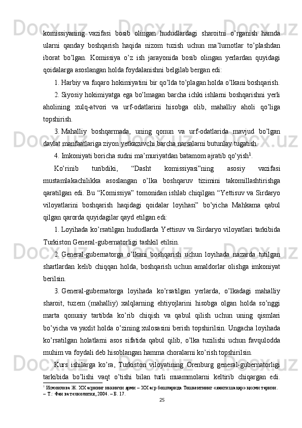 komissiyaning   vazifasi   bosib   olingan   hududlardagi   sharoitni   o’rganish   hamda
ularni   qanday   boshqarish   haqida   nizom   tuzish   uchun   ma’lumotlar   to’plashdan
iborat   bo’lgan.   Komissiya   o’z   ish   jarayonida   bosib   olingan   yerlardan   quyidagi
qoidalarga asoslangan holda foydalanishni belgilab bergan edi: 
1. Harbiy va fuqaro hokimiyatini bir qo’lda to’plagan holda o’lkani boshqarish.
2. Siyosiy hokimiyatga ega bo’lmagan barcha ichki ishlarni boshqarishni yerli
aholining   xulq-atvori   va   urf-odatlarini   hisobga   olib,   mahalliy   aholi   qo’liga
topshirish. 
3. Mahalliy   boshqarmada,   uning   qonun   va   urf-odatlarida   mavjud   bo’lgan
davlat manfaatlariga ziyon yetkazuvchi barcha narsalarni butunlay tugatish. 
4. Imkoniyati boricha sudni ma’muriyatdan batamom ajratib qo’yish 1
. 
Ko’rinib   turibdiki,   “Dasht   komissiyasi”ning   asosiy   vazifasi
mustamlakachilikka   asoslangan   o’lka   boshqaruv   tizimini   takomillashtirishga
qaratilgan edi. Bu “Komissiya” tomonidan ishlab chiqilgan “Yettisuv va Sirdaryo
viloyatlarini   boshqarish   haqidagi   qoidalar   loyihasi”   bo’yicha   Mahkama   qabul
qilgan qarorda quyidagilar qayd etilgan edi: 
1. Loyihada ko’rsatilgan hududlarda Yettisuv va Sirdaryo viloyatlari tarkibida
Turkiston General-gubernatorligi tashkil etilsin. 
2. General-gubernatorga   o’lkani   boshqarish   uchun   loyihada   nazarda   tutilgan
shartlardan   kelib   chiqqan   holda,   boshqarish   uchun   amaldorlar   olishga   imkoniyat
berilsin. 
3. General-gubernatorga   loyihada   ko’rsatilgan   yerlarda,   o’lkadagi   mahalliy
sharoit,   tuzem   (mahalliy)   xalqlarning   ehtiyojlarini   hisobga   olgan   holda   so’nggi
marta   qonuniy   tartibda   ko’rib   chiqish   va   qabul   qilish   uchun   uning   qismlari
bo’yicha va yaxlit holda o’zining xulosasini berish topshirilsin. Ungacha loyihada
ko’rsatilgan   holatlarni   asos   sifatida   qabul   qilib,   o’lka   tuzilishi   uchun   favqulodda
muhim va foydali deb hisoblangan hamma choralarni ko’rish topshirilsin. 
Kurs   ishilarga   ko’ra,   Turkiston   viloyatining   Orenburg   general-gubernatorligi
tarkibida   bo’lishi   vaqt   o’tishi   bilan   turli   muammolarni   keltirib   chiqargan   edi.
1
 Исмоилова Ж. ХХ асрнинг иккинчи ярми – ХХ аср бошларида Тошкентнинг «яанги шаҳар» қисми тарихи. 
– Т.: Фан ва технология, 2004. – Б. 17.  
25 