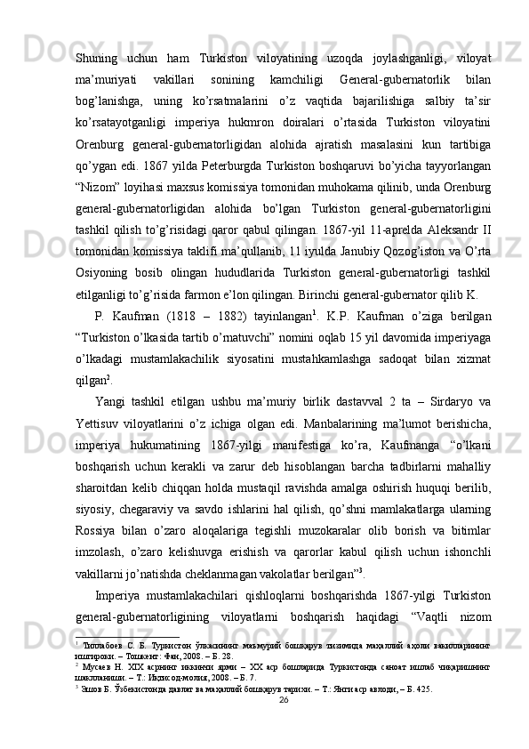 Shuning   uchun   ham   Turkiston   viloyatining   uzoqda   joylashganligi,   viloyat
ma’muriyati   vakillari   sonining   kamchiligi   General-gubernatorlik   bilan
bog’lanishga,   uning   ko’rsatmalarini   o’z   vaqtida   bajarilishiga   salbiy   ta’sir
ko’rsatayotganligi   imperiya   hukmron   doiralari   o’rtasida   Turkiston   viloyatini
Orenburg   general-gubernatorligidan   alohida   ajratish   masalasini   kun   tartibiga
qo’ygan edi. 1867 yilda Peterburgda Turkiston boshqaruvi  bo’yicha tayyorlangan
“Nizom” loyihasi maxsus komissiya tomonidan muhokama qilinib, unda Orenburg
general-gubernatorligidan   alohida   bo’lgan   Turkiston   general-gubernatorligini
tashkil   qilish   to’g’risidagi   qaror   qabul   qilingan.   1867-yil   11-aprelda   Aleksandr   II
tomonidan komissiya taklifi ma’qullanib, 11 iyulda Janubiy Qozog’iston va O’rta
Osiyoning   bosib   olingan   hududlarida   Turkiston   general-gubernatorligi   tashkil
etilganligi to’g’risida farmon e’lon qilingan. Birinchi general-gubernator qilib K. 
P.   Kaufman   (1818   –   1882)   tayinlangan 1
.   K.P.   Kaufman   o’ziga   berilgan
“Turkiston o’lkasida tartib o’rnatuvchi” nomini oqlab 15 yil davomida imperiyaga
o’lkadagi   mustamlakachilik   siyosatini   mustahkamlashga   sadoqat   bilan   xizmat
qilgan 2
. 
Yangi   tashkil   etilgan   ushbu   ma’muriy   birlik   dastavval   2   ta   –   Sirdaryo   va
Yettisuv   viloyatlarini   o’z   ichiga   olgan   edi.   Manbalarining   ma’lumot   berishicha,
imperiya   hukumatining   1867-yilgi   manifestiga   ko’ra,   Kaufmanga   “o’lkani
boshqarish   uchun   kerakli   va   zarur   deb   hisoblangan   barcha   tadbirlarni   mahalliy
sharoitdan   kelib   chiqqan   holda   mustaqil   ravishda   amalga   oshirish   huquqi   berilib,
siyosiy,   chegaraviy   va   savdo   ishlarini   hal   qilish,   qo’shni   mamlakatlarga   ularning
Rossiya   bilan   o’zaro   aloqalariga   tegishli   muzokaralar   olib   borish   va   bitimlar
imzolash,   o’zaro   kelishuvga   erishish   va   qarorlar   kabul   qilish   uchun   ishonchli
vakillarni jo’natishda cheklanmagan vakolatlar berilgan” 3
. 
Imperiya   mustamlakachilari   qishloqlarni   boshqarishda   1867-yilgi   Turkiston
general-gubernatorligining   viloyatlarni   boshqarish   haqidagi   “Vaqtli   nizom
1
  Тиллабоев   С.   Б.   Туркистон   ўлкасининг   маъмурий   бошқарув   тизимида   маҳаллий   аҳоли   вакилларининг
иштироки. – Тошкент: Фан, 2008. – Б. 28.  
2
  Мусаев   Н.   XIX   асрнинг   иккинчи   ярми   –   XX   аср   бошларида   Туркистонда   саноат   ишлаб   чиқаришнинг
шаклланиши. – Т.: Иқтисод-молия, 2008. – Б. 7.  
3
 Эшов Б. Ўзбекистонда давлат ва маҳаллий бошқарув тарихи. – Т.: Янги аср авлоди, – Б. 425.  
26 