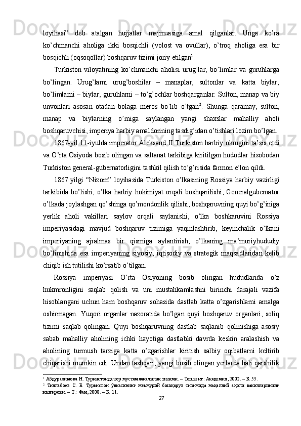 loyihasi”   deb   atalgan   hujjatlar   majmuasiga   amal   qilganlar.   Unga   ko’ra
ko’chmanchi   aholiga   ikki   bosqichli   (volost   va   ovullar),   o’troq   aholiga   esa   bir
bosqichli (oqsoqollar) boshqaruv tizimi joriy etilgan 1
. 
Turkiston   viloyatining   ko’chmanchi   aholisi   urug’lar,   bo’limlar   va   guruhlarga
bo’lingan.   Urug’larni   urug’boshilar   –   manaplar,   sultonlar   va   katta   biylar;
bo’limlarni – biylar; guruhlarni – to’g’ochlar boshqarganlar. Sulton, manap va biy
unvonlari   asosan   otadan   bolaga   meros   bo’lib   o’tgan 2
.   Shunga   qaramay,   sulton,
manap   va   biylarning   o’rniga   saylangan   yangi   shaxslar   mahalliy   aholi
boshqaruvchisi, imperiya harbiy amaldorining tasdig’idan o’tishlari lozim bo’lgan. 
1867-yil 11-iyulda imperator Aleksand II Turkiston harbiy okrugini ta’sis etdi
va O’rta Osiyoda bosib olingan va saltanat tarkibiga kiritilgan hududlar hisobodan
Turkiston general-gubernatorligini tashkil qilish to’g’risida farmon e’lon qildi. 
1867  yilgi   “Nizom”  loyihasida   Turkiston  o’lkasining   Rossiya   harbiy  vazirligi
tarkibida   bo’lishi,   o’lka   harbiy   hokimiyat   orqali   boshqarilishi,   Generalgubernator
o’lkada joylashgan qo’shinga qo’mondonlik qilishi, boshqaruvning quyi bo’g’iniga
yerlik   aholi   vakillari   saylov   orqali   saylanishi,   o’lka   boshkaruvini   Rossiya
imperiyasidagi   mavjud   boshqaruv   tizimiga   yaqinlashtirib,   keyinchalik   o’lkani
imperiyaning   ajralmas   bir   qismiga   aylantirish,   o’lkaning   ma’muriyhududiy
bo’linishida   esa   imperiyaning   siyosiy,   iqtisodiy   va   strategik   maqsadlaridan   kelib
chiqib ish tutilishi ko’rsatib o’tilgan. 
Rossiya   imperiyasi   O’rta   Osiyoning   bosib   olingan   hududlarida   o’z
hukmronligini   saqlab   qolish   va   uni   mustahkamlashni   birinchi   darajali   vazifa
hisoblangani   uchun   ham   boshqaruv   sohasida   dastlab   katta   o’zgarishlarni   amalga
oshirmagan.   Yuqori   organlar   nazoratida   bo’lgan   quyi   boshqaruv   organlari,   soliq
tizimi   saqlab   qolingan.   Quyi   boshqaruvning   dastlab   saqlanib   qolinishiga   asosiy
sabab   mahalliy   aholining   ichki   hayotiga   dastlabki   davrda   keskin   aralashish   va
aholining   turmush   tarziga   katta   o’zgarishlar   kiritish   salbiy   oqibatlarni   keltirib
chiqarishi mumkin edi. Undan tashqari, yangi bosib olingan yerlarda hali qarshilik
1
 Абдурахимова Н. Туркистонда чор мустамлакачилик тизими. – Тошкент: Академия, 2002. – Б. 55.   
2
  Тиллабоев   С.   Б.   Туркистон   ўлкасининг   маъмурий   бошқарув   тизимида   маҳаллий   аҳоли   вакилларининг
иштироки. – Т.: Фан, 2008. – Б. 11. 
27 