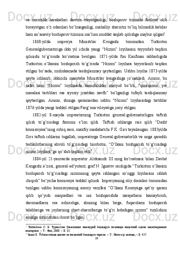 va   norozilik   harakatlari   davom   etayotganligi,   boshqaruv   tizimida   faoliyat   olib
borayotgan o’z odamlari bo’lmaganligi, mahalliy sharoitni to’liq bilmaslik kabilar
ham an’anaviy boshqaruv tizimini ma’lum muddat saqlab qolishga majbur qilgan 1
. 
1868-yilda   imperiya   Ministrlar   Kengashi   tomonidan   Turkiston
Generalgubernatoriga   ikki   yil   ichida   yangi   “Nizom”   loyihasini   tayyorlab   taqdim
qilinishi   to’g’risida   ko’rsatma   berilgan.   1871-yilda   fon   Kaufman   rahbarligida
Turkiston   o’lkasini   boshqarish   to’g’risida   “Nizom”   loyihasi   tayyorlanib   taqdim
etilgan bo’sada,  muhokamada tasdiqlanmay qaytarilgan. Ushbu loyiha 1873-yilda
qayta   ishlanib,   ikkinchi   marotaba   Ministrlar   kengashiga   jo’natiladi.   Ammo,   bu
safar   ham   “Nizom”   loyihasida   kamchiliklar   mavjud   bo’lib,   “qoniqarsiz,   yer
masalasi   tartiblari   esa   siyosiy   jixatdan   xavfli”   bo’lganligi   tufayli   tasdiqlanmay
qaytarilgan.   Ammo,   shunga   qaramasdan   ushbu   “Nizom”   loyihasidagi   tartiblar
1876-yilda yangi tashkil etilgan Farg’ona viloyatiga joriy etilgan. 
1882-yil   8-mayda   imperatorning   Turkiston   general-gubernatorligini   taftish
qilish   to’g’risidagi   farmoni   e’lon   qildi.   Taftish   ishlariga   rais   qilib   “Dasht
komissiyasi”ning sobiq raisi, maxfiy maslahatchi F.K. Girs tayinlangan. 1883yilda
Girs taftish ishlarini tugallab, imperatorga General-gubernatorlik va unga qarashli
tashkilotlarning   ahvoli   to’g’risidagi   hisobotni,   “O’lkani   boshqarish   to’g’risidagi
nizom loyihasi”ga qo’shib taqdim etdi 2
. 
1884-yil   21-yanvarda   imperator   Aleksandr   III   ning   ko’rsatmasi   bilan   Davlat
Kengashi a’zosi, general-ad’yutant, graf N. Ignatev raisligida “Turkiston o’lkasini
boshqarish   to’g’risidagi   nizomning   qayta   ishlangan   so’nggi   loyihasini   ishlab
chiqish” bo’yicha komissiya tashkil qilindi. Imperiyaning oliy doiralari tomonidan
tuzilgan   ushbu   komissiyaning   asosiy   vazifasi   “O’lkani   Rossiyaga   qat’iy   qaram
qilib   qo’yish   maqsadlari   va   uni   boshqarishda   xarajatlarni   kamaytirish,
daromadlarni   esa   oshirishga,   shuning   bilan   birga,   fuqarolarni   boshqarish
talablariga   va   joylarning   shart-sharoitlariga   to’g’ri   keladigan   nizom”   tuzilishini
amalga oshirishdan iborat bo’lgan. 
1
  Тиллабоев   С.   Б.   Туркистон   ўлкасининг   маъмурий   бошқарув   тизимида   маҳаллий   аҳоли   вакилларининг
иштироки. – Т.: Фан, 2008. – Б. 32.  
2
 Эшов Б. Ўзбекистонда давлат ва маҳаллий бошқарув тарихи. – Т.: Янги аср авлоди, – Б. 427.  
28 