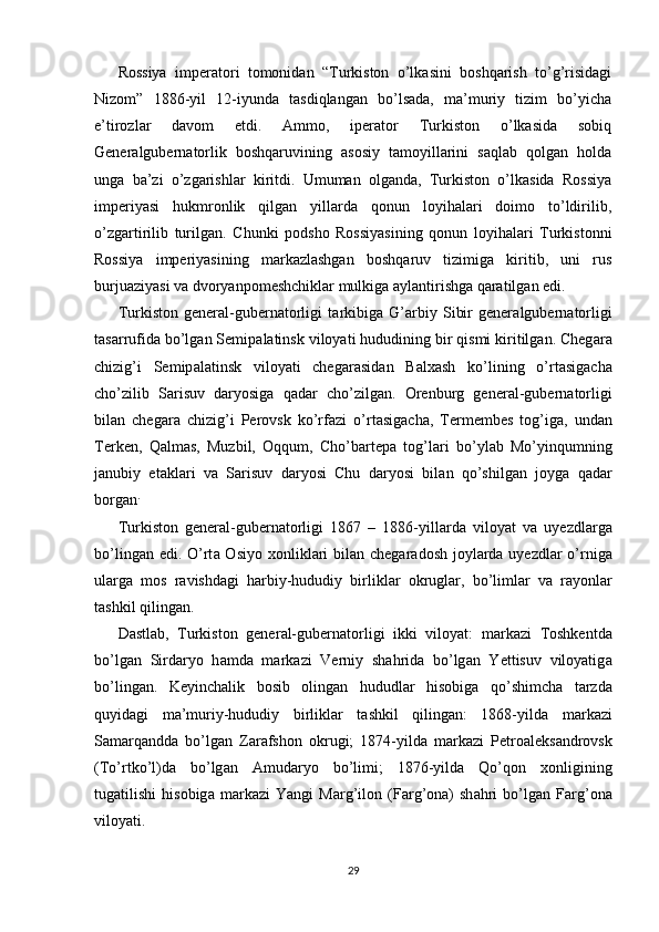 Rossiya   imperatori   tomonidan   “Turkiston   o’lkasini   boshqarish   to’g’risidagi
Nizom”   1886-yil   12-iyunda   tasdiqlangan   bo’lsada,   ma’muriy   tizim   bo’yicha
e’tirozlar   davom   etdi.   Ammo,   iperator   Turkiston   o’lkasida   sobiq
Generalgubernatorlik   boshqaruvining   asosiy   tamoyillarini   saqlab   qolgan   holda
unga   ba’zi   o’zgarishlar   kiritdi.   Umuman   olganda,   Turkiston   o’lkasida   Rossiya
imperiyasi   hukmronlik   qilgan   yillarda   qonun   loyihalari   doimo   to’ldirilib,
o’zgartirilib   turilgan.   Chunki   podsho   Rossiyasining   qonun   loyihalari   Turkistonni
Rossiya   imperiyasining   markazlashgan   boshqaruv   tizimiga   kiritib,   uni   rus
burjuaziyasi va dvoryanpomeshchiklar mulkiga aylantirishga qaratilgan edi. 
Turkiston   gener а l-gubern а torligi   t а rkibig а   G’ а rbiy   Sibir   gener а lgubern а torligi
t а s а rrufid а  bo’lg а n Semip а l а tinsk viloyati hududining bir qismi kiritilgan. Cheg а r а
chizig’i   Semip а l а tinsk   viloyati   cheg а r а sid а n   B а l ха sh   ko’lining   o’rt а sig а ch а
cho’zilib   S а risuv   d а ryosig а   q а d а r   cho’zilgan.   Orenburg   gener а l-gubern а torligi
bil а n   cheg а r а   chizig’i   Perovsk   ko’rf а zi   o’rt а sig а ch а ,   Termembes   tog’ig а ,   und а n
Terken,   Q а lm а s,   Muzbil,   Oqqum,   Cho’b а rtep а   tog’l а ri   bo’yl а b   Mo’yinqumning
j а nubiy   et а kl а ri   v а   S а risuv   d а ryosi   Chu   d а ryosi   bil а n   qo’shilg а n   joyg а   q а d а r
borgan . 
Turkiston   gener а l-gubern а torligi   1867   –   1886-yill а rd а   viloyat   v а   uyezdl а rg а
bo’ling а n edi. O’rt а   Osiyo   х onlikl а ri  bil а n cheg а r а dosh joyl а rd а   uyezdl а r o’rnig а
ul а rg а   mos   r а vishd а gi   h а rbiy-hududiy   birlikl а r   okrugl а r,   bo’liml а r   v а   r а yonl а r
t а shkil qiling а n. 
D а stl а b,   Turkiston   gener а l-gubern а torligi   ikki   viloyat:   m а rk а zi   Toshkentd а
bo’lg а n   Sird а ryo   h а md а   m а rk а zi   Verniy   sh а hrid а   bo’lg а n   Yettisuv   viloyatig а
bo’lingan.   Keyinch а lik   bosib   oling а n   hududl а r   hisobig а   qo’shimch а   t а rzd а
quyid а gi   m а ’muriy-hududiy   birlikl а r   t а shkil   qilingan:   1868-yild а   m а rk а zi
S а m а rq а ndd а   bo’lg а n   Z а r а fshon   okrugi;   1874-yild а   m а rk а zi   Petro а leks а ndrovsk
(To’rtko’l)d а   bo’lg а n   А mud а ryo   bo’limi;   1876-yild а   Qo’qon   х onligining
tug а tilishi   hisobig а   m а rk а zi   Yangi   M а rg’ilon   (F а rg’on а )   sh а hri   bo’lg а n   F а rg’on а
viloyati. 
29 