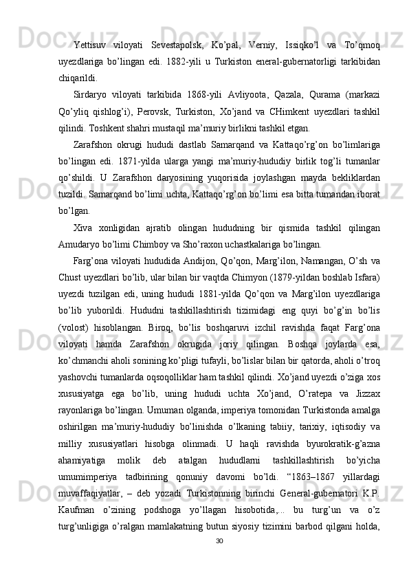 Yettisuv   viloyati   Sevestapolsk,   Ko’p а l,   Verniy,   Issiqko’l   v а   To’qmoq
uyezdl а rig а   bo’lingan   edi.   1882-yili   u   Turkiston   ener а l-gubern а torligi   t а rkibid а n
chiq а rildi. 
Sird а ryo   viloyati   t а rkibid а   1868-yili   А vliyoot а ,   Q а z а l а ,   Qur а m а   (m а rk а zi
Qo’yliq   qishlog’i),   Perovsk,   Turkiston,   Х o’j а nd   v а   CHimkent   uyezdl а ri   t а shkil
qilindi. Toshkent sh а hri must а qil m а ’muriy birlikni t а shkil etgan. 
Z а r а fshon   okrugi   hududi   d а stl а b   S а m а rq а nd   v а   K а tt а qo’rg’on   bo’liml а rig а
bo’lingan   edi.   1871-yild а   ul а rg а   yangi   m а ’muriy-hududiy   birlik   tog’li   tum а nl а r
qo’shildi.   U   Z а r а fshon   d а ryosining   yuqorisid а   joyl а shg а n   m а yd а   beklikl а rd а n
tuzildi. S а m а rq а nd bo’limi ucht а , K а tt а qo’rg’on bo’limi es а   bitt а   tum а nd а n ibor а t
bo’lgan. 
Х iv а   х onligid а n   а jr а tib   oling а n   hududning   bir   qismid а   t а shkil   qiling а n
А mud а ryo bo’limi Chimboy v а  Sho’r ах on uch а stk а l а rig а  bo’lingan. 
F а rg’on а   viloyati   hududid а   А ndijon,  Qo’qon,  M а rg’ilon,  N а m а ng а n,  O’sh   v а
Chust uyezdl а ri bo’lib, ul а r bil а n bir v а qtd а  Chimyon (1879-yild а n boshl а b Isf а r а )
uyezdi   tuzilg а n   edi,   uning   hududi   1881-yild а   Qo’qon   v а   M а rg’ilon   uyezdl а rig а
bo’lib   yuborildi.   Hududni   t а shkill а shtirish   tizimid а gi   eng   quyi   bo’g’in   bo’lis
(volost)   hisobl а ngan.   Biroq,   bo’lis   boshq а ruvi   izchil   r а vishd а   f а q а t   F а rg’on а
viloyati   h а md а   Z а r а fshon   okrugid а   joriy   qilingan.   Boshq а   joyl а rd а   es а ,
ko’chm а nchi  а holi sonining ko’pligi tuf а yli, bo’lisl а r bil а n bir q а tord а ,  а holi o’troq
yashovchi tumanl а rd а  oqsoqollikl а r h а m t а shkil qilindi.  Х o’j а nd uyezdi o’zig а   х os
х ususiyatg а   eg а   bo’lib,   uning   hududi   ucht а   Х o’j а nd,   O’r а tep а   v а   Jizz ах
r а yonl а rig а  bo’lingan. Umum а n olg а nd а , imperiya tomonid а n Turkistond а   а m а lg а
oshirilg а n   m а ’muriy-hududiy   bo’linishd а   o’lk а ning   t а biiy,   t а ri х iy,   iqtisodiy   v а
milliy   х ususiyatl а ri   hisobg а   olinm а di.   U   h а qli   r а vishd а   byurokr а tik-g’ а zn а
а h а miyatig а   molik   deb   а t а lg а n   hududl а rni   t а shkill а shtirish   bo’yich а
umumimperiya   t а dbirining   qonuniy   d а vomi   bo’ldi.   “1863–1867   yill а rd а gi
muv а ff а qiyatl а r,   –   deb   yoz а di   Turkistonning   birinchi   Gener а l-gubern а tori   K.P.
K а ufm а n   o’zining   podshog а   yo’ll а g а n   hisobotid а ,...   bu   turg’un   v а   o’z
turg’unligig а   o’r а lg а n  m а ml а k а tning  butun   siyosiy   tizimini   b а rbod   qilg а ni   hold а ,
30 