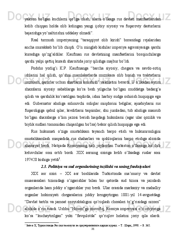 yakson   bo’lg а n   kuchl а rni   qo’lg а   olish,   ul а rni   o’lk а g а   rus   d а vl а ti   m а nf аа tl а rid а n
kelib   chiqq а n   hold а   olib   keling а n   yangi   ijobiy   siyosiy   v а   fuq а roviy   d а sturl а rni
b а j а rishg а  yo’n а ltirishni udd а l а y olm а di”. 
Real   turmush   imperiyaning   “t а r а qqiyot   olib   kirish”   bor а sid а gi   rej а l а rid а n
а nch а   mur а kk а b bo’lib chiqdi. O’n mingl а b kishil а r imperiya   а gressiyasig а   q а rshi
kur а shg а   qo’zg’ а ldil а r.   K а ufm а n   rus   d а vl а tining   m а nf аа tl а rini   bosqinchil а rg а
q а rshi yalpi q а ttiq kur а sh sh а roitid а  joriy qilishg а  m а jbur bo’ldi. 
Podsho   yorlig’i   K.P.   K а ufm а ng а   “b а rch а   siyosiy,   cheg а r а   v а   s а vdo-sotiq
ishl а rini   h а l   qilish,   qo’shni   m а ml а k а tl а rd а   muzok а r а   olib   borish   v а   tr а kt а tl а rni
imzol а sh, q а rorl а r uchun sh а rtl а rni kelishish” v а kol а tini ber а rdi. U o’lk а d а n  а yrim
sh ах sl а rni   siyosiy   s а b а bl а rg а   ko’r а   besh   yilg а ch а   bo’lg а n   mudd а tg а   b а d а rg’ а
qilish v а   q а rshilik ko’rs а tilg а n t а qdird а , ishni h а rbiy sudg а   oshirish huquqig а   eg а
edi.   Gubern а tor   а holig а   solinuvchi   soliql а r   miqdorini   belgil а r,   а jn а biyl а rni   rus
fuq а roligig а   q а bul   qil а r,   kreditl а rni   t а qsiml а r,   shu   juml а d а n,   tub   а holig а   m а nsub
bo’lg а n   sh ах sl а rg а   o’lim   j а zosi   berish   h а qid а gi   hukml а rni   ( а g а r   ul а r   qozilik   v а
biylik sudl а ri tomonid а n chiq а rilg а n bo’ls а ) bekor qilish huquqig а  eg а  edi. 
Rus   hukumati   o’ziga   mustahkam   tayanch   barpo   etish   va   hukumronligini
mustahkamlash   maqsadida   rus   shaharlari   va   qishloqlarini   barpo   etishga   aloxida
ahamiyat  berdi. Natijada Rossiyaning turli joylaridan Turkiston o’lkasiga ko’chib
keluvchilar   soni   ortib   bordi.   XIX   asrning   oxiriga   kelib   o’lkadagi   ruslar   soni
197420 kishiga yetdi 1
. 
2.3.  Politsiya va sud organlarining tuzilishi va uning funksiyalari
XIX   asr   oxiri   –   XX   asr   boshlarida   Turkistonda   ma’muriy   va   davlat
muassasalari   tizimidagi   o’zgarishlar   bilan   bir   qatorda   sud   tizimi   va   jazolash
organlarida ham  jiddiy o’zgarishlar yuz berdi. Ular  orasida markaziy va mahalliy
organlar   hokimiyati   chegaralarini   jiddiy   kengaytirgan   1881-yil   14-avgustdagi
“Davlat  tartibi   va  jamoat   osoyishtaligini   qo’riqlash  choralari   to’g’risidagi   nizom”
alohida o’rin tutadi. Ushbu “Nizom”ga muvofiq, Rossiya imperiyasi o’z ixtiyoriga
ko’ra   “kuchaytirilgan”   yoki   “favqulotda”   qo’riqlov   holatini   joriy   qila   olardi.
1
 Зиёев Ҳ. Туркистонда Россия тажовузи ва ҳукумронлигига қарши кураш. – Т.: Шарқ, 1998. – Б. 362.  
31 