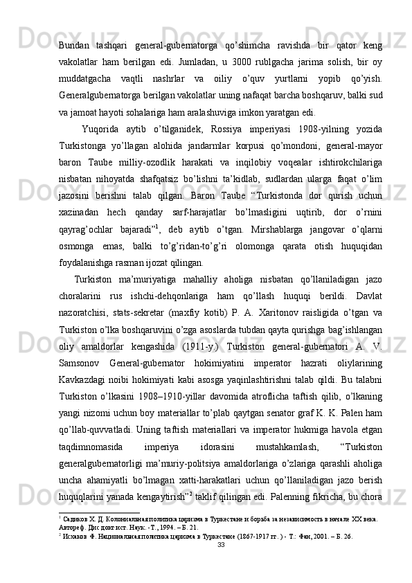 Bundan   tashqari   general-gubernatorga   qo’shimcha   ravishda   bir   qator   keng
vakolatlar   ham   berilgan   edi.   Jumladan,   u   3000   rublgacha   jarima   solish,   bir   oy
muddatgacha   vaqtli   nashrlar   va   oiliy   o’quv   yurtlarni   yopib   qo’yish.
Generalgubernatorga berilgan vakolatlar uning nafaqat barcha boshqaruv, balki sud
va jamoat hayoti sohalariga ham aralashuviga imkon yaratgan edi. 
  Yuqorida   aytib   o’tilganidek,   Rossiya   imperiyasi   1908-yilning   yozida
Turkistonga   yo’llagan   alohida   jandarmlar   korpusi   qo’mondoni,   general-mayor
baron   Taube   milliy-ozodlik   harakati   va   inqilobiy   voqealar   ishtirokchilariga
nisbatan   nihoyatda   shafqatsiz   bo’lishni   ta’kidlab,   sudlardan   ularga   faqat   o’lim
jazosini   berishni   talab   qilgan.   Baron   Taube   “Turkistonda   dor   qurish   uchun
xazinadan   hech   qanday   sarf-harajatlar   bo’lmasligini   uqtirib,   dor   o’rnini
qayrag’ochlar   bajaradi” 1
,   deb   aytib   o’tgan.   Mirshablarga   jangovar   o’qlarni
osmonga   emas,   balki   to’g’ridan-to’g’ri   olomonga   qarata   otish   huquqidan
foydalanishga rasman ijozat qilingan. 
Turkiston   ma’muriyatiga   mahalliy   aholiga   nisbatan   qo’llaniladigan   jazo
choralarini   rus   ishchi-dehqonlariga   ham   qo’llash   huquqi   berildi.   Davlat
nazoratchisi,   stats-sekretar   (maxfiy   kotib)   P.   A.   Xaritonov   raisligida   o’tgan   va
Turkiston o’lka boshqaruvini o’zga asoslarda tubdan qayta qurishga bag’ishlangan
oliy   amaldorlar   kengashida   (1911-y.)   Turkiston   general-gubernatori   A.   V.
Samsonov   General-gubernator   hokimiyatini   imperator   hazrati   oliylarining
Kavkazdagi   noibi   hokimiyati   kabi   asosga   yaqinlashtirishni   talab   qildi.   Bu   talabni
Turkiston   o’lkasini   1908–1910-yillar   davomida   atroflicha   taftish   qilib,   o’lkaning
yangi nizomi uchun boy materiallar to’plab qaytgan senator graf K. K. Palen ham
qo’llab-quvvatladi.   Uning   taftish   materiallari   va   imperator   hukmiga   havola   etgan
taqdimnomasida   imperiya   idorasini   mustahkamlash,   “Turkiston
generalgubernatorligi   ma’muriy-politsiya   amaldorlariga   o’zlariga   qarashli   aholiga
uncha   ahamiyatli   bo’lmagan   xatti-harakatlari   uchun   qo’llaniladigan   jazo   berish
huquqlarini yanada kengaytirish” 2
  taklif qilingan edi. Palenning fikricha, bu chora
1
 Садиков Х. Д. Колониальная политика царизма в Туркестане и борьба за независимость в начале ХХ века. 
Автореф. Дис докт ист. Наук. -Т., 1994. – Б. 21.  
2
 Исхаков Ф. Национальная политика царизма в Туркестане (1867-1917 гг. ) - Т.: Фан, 2001. – Б. 26.  
33 