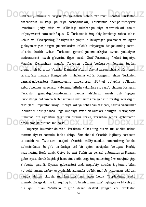 “mahalliy   turmushni   to’g’ri   yo’lga   solish   uchun   zarurdir”.   Senator   Turkiston
shaharlarida   mustaqil   politsiya   boshqarmalari,   Toshkentda   ober-politsmeyster
lavozimini   joriy   etish   va   o’lkadagi   mirshab-politsiya   xizmatchilari   sonini
ko’paytirishni   ham   taklif   qildi.   U   Turkistonda   inqilobiy   harakatga   rahna   solish
uchun   va   Yevropaning   Rossiyasidan   yopirilib   kelayotgan   proletariat   va   agrar
g’alayonlar   yuz   bergan   gubernalardan   ko’chib   kelayotgan   dehqonlarning   zararli
ta’sirini   kesish   uchun   Turkiston   general-gubernatorligida   tuman   politsiyasi
mahkamasini   tuzish   g’oyasini   ilgari   surdi.   Graf   Palenning   fikrlari   imperiya
Vazirlar   Kengashida   tinglab,   Turkiston   o’lkasi   boshqaruv   idorasini   tubdan
o’zgartirish   bo’yicha   Vazirlar   Kengashi   a’zosi,   Davlat   nazoratchisi   P.   Xaritonov
raisligidagi   maxsus   Kengashida   muhokama   etildi.   Kengash   ishiga   Turkiston
general-gubernatori   Samsonovning   imperatorga   1909-yil   bo’yicha   yo’llagan
axborotnomasi va senator Palenning taftishi yakunlari asos qilib olingan. Kengash
Turkiston   general-gubernatorining   barcha   talablarini   asosli   deb   topgan.
Turkistonga oid barcha tadbirlar uning roziligisiz amalga oshirilmasligi kerakligini
tasdiqladi.   Imperator   saroyi,   moliya,   adliya   sohasidan   tashqari,   barcha   vazirliklar
idoralarini   boshqarishda   unga   imperiya   vaziri   vakolatlari   berilgan.   Metropoliya
hukumati   o’z   siyosatini   faqat   shu   birgina   shaxs,   Turkiston   general-gubernatori
orqali amalga oshiradigan bo’ldi. 
Imperiya   hukmdor   doiralari   Turkiston   o’lkasining   rus   va   tub   aholisi   uchun
maxsus   siyosat   dasturini   ishlab   chiqdi.   Rus   aholisi   o’rtasida   inqilobiy   harakatni
to’xtatish   va   Turkiston   xalqlari   o’rtasida   milliy-ozodlik   harakatining   barcha
ko’rinishlarini   bo’g’ib   tashlashga   oid   bir   qator   tavsiyalar   berilgan.   Harbiy
vazirlikning   Bosh   shtabi   Osiyo   bo’limi   Turkiston   general-gubernatoriga   Ryazan
guberniyasi ahvoli haqidagi hisobotni berib, unga imperatorning fikri mavjudligiga
e’tiborini   qaratdi.   Ryazan   gubernatori   unda   inqilobiy   kuchlar   tag-tomiri   bilan
yo’qotilmagani,   nisbiy   osoyishtalik   aldamchi   bo’lib,   inqilob   uchqunlari   istalgan
vaqtda   alanga   olinishi   mumkinligini   unutmagan   holda   “Toj-taxtning   sodiq
xizmatchilariga doimo ko’z-quloq bo’lib turish lozimligini” uqtirgan va Nikolay II
o’z   qo’li   bilan   “Mutlaqo   to’g’ri”   degan   dastxat   yozgan   edi.   Turkiston
34 