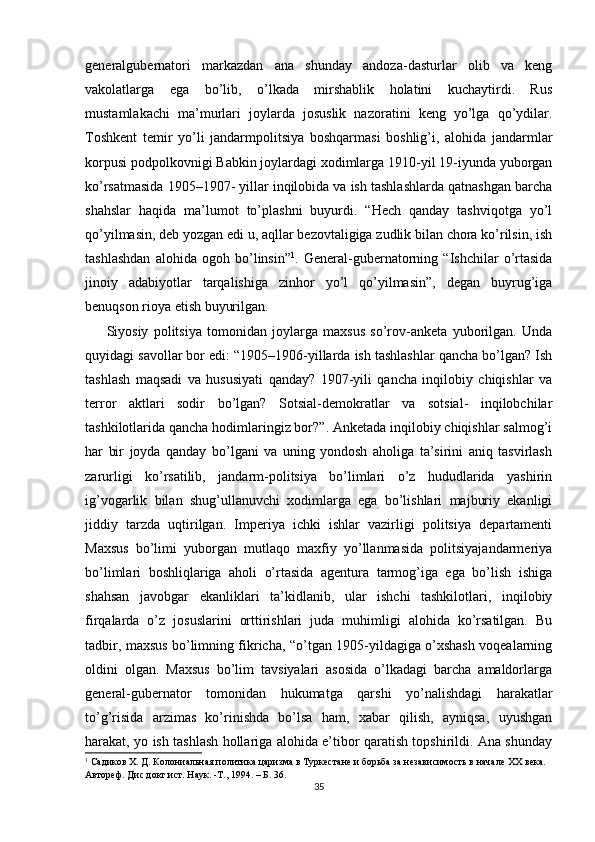 generalgubernatori   markazdan   ana   shunday   andoza-dasturlar   olib   va   keng
vakolatlarga   ega   bo’lib,   o’lkada   mirshablik   holatini   kuchaytirdi.   Rus
mustamlakachi   ma’murlari   joylarda   josuslik   nazoratini   keng   yo’lga   qo’ydilar.
Toshkent   temir   yo’li   jandarmpolitsiya   boshqarmasi   boshlig’i,   alohida   jandarmlar
korpusi podpolkovnigi Babkin joylardagi xodimlarga 1910-yil 19-iyunda yuborgan
ko’rsatmasida 1905–1907- yillar inqilobida va ish tashlashlarda qatnashgan barcha
shahslar   haqida   ma’lumot   to’plashni   buyurdi.   “Hech   qanday   tashviqotga   yo’l
qo’yilmasin, deb yozgan edi u, aqllar bezovtaligiga zudlik bilan chora ko’rilsin, ish
tashlashdan   alohida   ogoh   bo’linsin” 1
.   General-gubernatorning   “Ishchilar   o’rtasida
jinoiy   adabiyotlar   tarqalishiga   zinhor   yo’l   qo’yilmasin”,   degan   buyrug’iga
benuqson rioya etish buyurilgan. 
Siyosiy   politsiya   tomonidan   joylarga   maxsus   so’rov-anketa   yuborilgan.   Unda
quyidagi savollar bor edi: “1905–1906-yillarda ish tashlashlar qancha bo’lgan? Ish
tashlash   maqsadi   va   hususiyati   qanday?   1907-yili   qancha   inqilobiy   chiqishlar   va
terror   aktlari   sodir   bo’lgan?   Sotsial-demokratlar   va   sotsial-   inqilobchilar
tashkilotlarida qancha hodimlaringiz bor?”. Anketada inqilobiy chiqishlar salmog’i
har   bir   joyda   qanday   bo’lgani   va   uning   yondosh   aholiga   ta’sirini   aniq   tasvirlash
zarurligi   ko’rsatilib,   jandarm-politsiya   bo’limlari   o’z   hududlarida   yashirin
ig’vogarlik   bilan   shug’ullanuvchi   xodimlarga   ega   bo’lishlari   majburiy   ekanligi
jiddiy   tarzda   uqtirilgan.   Imperiya   ichki   ishlar   vazirligi   politsiya   departamenti
Maxsus   bo’limi   yuborgan   mutlaqo   maxfiy   yo’llanmasida   politsiyajandarmeriya
bo’limlari   boshliqlariga   aholi   o’rtasida   agentura   tarmog’iga   ega   bo’lish   ishiga
shahsan   javobgar   ekanliklari   ta’kidlanib,   ular   ishchi   tashkilotlari,   inqilobiy
firqalarda   o’z   josuslarini   orttirishlari   juda   muhimligi   alohida   ko’rsatilgan.   Bu
tadbir, maxsus bo’limning fikricha, “o’tgan 1905-yildagiga o’xshash voqealarning
oldini   olgan.   Maxsus   bo’lim   tavsiyalari   asosida   o’lkadagi   barcha   amaldorlarga
general-gubernator   tomonidan   hukumatga   qarshi   yo’nalishdagi   harakatlar
to’g’risida   arzimas   ko’rinishda   bo’lsa   ham,   xabar   qilish,   ayniqsa,   uyushgan
harakat, yo ish tashlash hollariga alohida e’tibor qaratish topshirildi. Ana shunday
1
 Садиков Х. Д. Колониальная политика царизма в Туркестане и борьба за независимость в начале ХХ века. 
Автореф. Дис докт ист. Наук. -Т., 1994. – Б. 36.  
35 