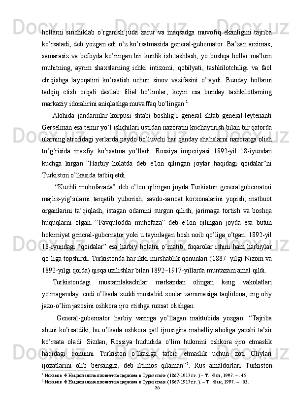 hollarni   sinchiklab   o’rganish   juda   zarur   va   maqsadga   muvofiq   ekanligini   tajriba
ko’rsatadi, deb yozgan edi o’z ko’rsatmasida general-gubernator. Ba’zan arzimas,
samarasiz va befoyda ko’ringan bir kunlik ish tashlash,  yo boshqa hollar  ma’lum
muhitning,   ayrim   shaxslarning   ichki   intizomi,   qobilyati,   tashkilotchiligi   va   faol
chiqishga   layoqatini   ko’rsatish   uchun   sinov   vazifasini   o’taydi.   Bunday   hollarni
tadqiq   etish   orqali   dastlab   filial   bo’limlar,   keyin   esa   bunday   tashkilotlarning
markaziy idoralirini aniqlashga muvaffaq bo’lingan  1
. 
Alohida   jandarmlar   korpusi   shtabi   boshlig’i   general   shtab   general-leytenanti
Gerselman esa temir yo’l ishchilari ustidan nazoratni kuchaytirish bilan bir qatorda
ularning atrofidagi yerlarda paydo bo’luvchi har qanday shahslarni nazoratga olish
to’g’risida   maxfiy   ko’rsatma   yo’lladi.   Rossiya   imperiyasi   1892-yil   18-iyundan
kuchga   kirgan   “Harbiy   holatda   deb   e’lon   qilingan   joylar   haqidagi   qoidalar”ni
Turkiston o’lkasida tatbiq etdi. 
  “Kuchli   muhofazada”   deb   e’lon   qilingan   joyda   Turkiston   generalgubernatori
majlis-yig’inlarni   tarqatib   yuborish,   savdo-sanoat   korxonalarini   yopish,   matbuot
organlarini   ta’qiqlash,   istagan   odamini   surgun   qilish,   jarimaga   tortish   va   boshqa
huquqlarni   olgan.   “Favqulodda   muhofaza”   deb   e’lon   qilingan   joyda   esa   butun
hokimiyat general-gubernator yoki u tayinlagan bosh noib qo’liga o’tgan. 1892-yil
18-iyundagi  “qoidalar” esa  harbiy holatni  o’rnatib, fuqarolar  ishini  ham  harbiylar
qo’liga topshirdi. Turkistonda har ikki mirshablik qonunlari (1887- yilgi Nizom va
1892-yilgi qoida) qisqa uzilishlar bilan 1892–1917-yillarda muntazam amal qildi. 
Turkistondagi   mustamlakachilar   markazdan   olingan   keng   vakolatlari
yetmaganday, endi o’lkada xuddi mustabid xonlar zamonasiga taqlidona, eng oliy
jazo-o’lim jazosini oshkora ijro etishga ruxsat olishgan. 
  General-gubernator   harbiy   vazirga   yo’llagan   maktubida   yozgan:   “Tajriba
shuni ko’rsatdiki, bu o’lkada oshkora qatl ijrosigina mahalliy aholiga yaxshi ta’sir
ko’rsata   oladi.   Sizdan,   Rossiya   hududida   o’lim   hukmini   oshkora   ijro   etmaslik
haqidagi   qonunni   Turkiston   o’lkasiga   tatbiq   etmaslik   uchun   zoti   Oliylari
ijozatlarini   olib   bersangiz,   deb   iltimos   qilaman” 2
.   Rus   amaldorlari   Turkiston
1
 Исхаков Ф Национальная политика царизма в Туркестане (1867-1917 гг. ) – Т.: Фан, 1997. – . 45.  
2
 Исхаков Ф Национальная политика царизма в Туркестане (1867-1917 гг. ). – Т.: Фан, 1997. – . 63. 
36 