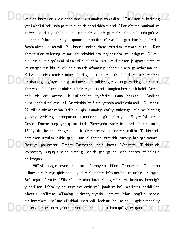 xalqlari huquqlarini cheklash sababini shunday izohladilar: “Turkiston o’lkasining
yerli aholisi hali juda past rivojlanish bosqichida turibdi. Ular o’z ma’muriyati va
sudini o’zlari saylash huquqini tushunishi va qadriga etishi uchun hali juda go’r va
nodondir.   Mazkur   jamiyat   qonun   tomonidan   o’ziga   berilgan   haq-huquqlardan
foydalnishni   bilmaydi.   Bu   huquq   uning   faqat   zarariga   xizmat   qiladi”.   Rus
shovinistlari   xalqning  ko’tarilishi   sababini   esa   quyidagicha   izohlashgan:   “O’lkani
bir   hovuch   rus   qo’shini   bilan   istilo   qilishda   misli   ko’rilmagan   jangovar   matonat
ko’rsatgan   rus   kishisi   erlilar   o’rtasida   afsonaviy   bahodir   timsoliga   aylangan   edi.
Kelgindilarning   temir   irodasi   oldidagi   qo’rquv   esa   erli   aholida   musulmonchilik
tarbiyalangan g’ayridinlarga nafratini ular qalbining eng tubiga yashirgan edi. Ana
shuning uchun ham dastlab rus hokimiyati ularni osongina boshqarib keldi. Ammo
endilikda   erli   omma   ilk   istilochilar   qiyofasini   unuta   boshladi”.   Andijon
tumanboshisi polkovnik I. Brjezitskiy bu fikrni yanada oydinlashtiradi: “O’lkadagi
27   yillik   xizmatimdan   kelib   chiqib   shunday   qat’iy   xulosaga   keldim:   bizning
yovvoyi   yerlilarga   insonparvarlik   mutlaqo   to’g’ri   kelmaydi”.   Knyaz   Mansurov
Davlat   Dumasining   yopiq   majlisida   Rossiyada   yashirin   tarzda   hukm   surib,
1861yilda   bekor   qilingan   qullik   (krepostnoylik)   tuzumi   aslida   Turkistonda
benuqson   amalga   oshirilganini   tan   olishning   zamirida   tarixiy   haqiqat   yotardi.
Rossiya   parlamenti   Davlat   Dumasida   noib   knyaz   Mansurov   Turkistonda
krepostnoy   huquq   amalda   ekanligi   haqida   gapirganda   hech   qanday   mubolag’a
bo’lmagan. 
1907-yil   avgustdayoq   hukumat   farmoyishi   bilan   Toshkentda   Turkiston
o’lkasida   politsiya   qidiruvini   uyushtirish   uchun   Maxsus   bo’lim   tashkil   qilingan.
Bo’limga   10   nafar   “Filyor”   –   sirtdan   kuzatish   agentlari   va   kuzatuv   boshlig’i
yuborilgan.   Mahalliy   politsiya   vat   emir   yo’l   jandarm   bo’limlarining   boshliqlari
Maxsus   bo’limga   o’lkadagi   ijtimoiy-siyosiy   harakat   bilan   bog’liq   barcha
ma’lumotlarni   ma’lum   qilishlari   shart   edi.   Mahsus   bo’lim   shuningdek   mahalliy
politsiya va jandarmeyalarni nazorat qilish huquqini ham qo’lga kiritgan. 
37 