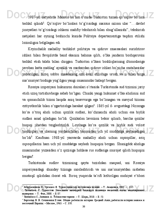 1907-yil  oktyabrda Maxsus  bo’lim o’rnida Turkiston tuman qo’riqlov bo’limi
tashkil   qilindi 1
.   Qo’riqlov   bo’limlari   to’g’risidagi   maxsus   nizom   ular   “.....davlat
jinoyatlari to’g’risidagi  ishlarni mahfiy tekshirish bilan shug’ullanishi”, tekshirish
natijalari   har   oyning   beshinchi   kunida   Politsiya   departamentiga   taqdim   etilishi
lozimligini belgilagan edi. 
Keyinchalik   mahalliy   tashkilot   politsiya   va   qidiruv   muassaslari   surishtiruv
ishlari   bilan   favqulotda   band   ekanini   bahona   qilib,   o’lka   jandarm   boshqaruvini
tashkil   etish   talabi   bilan   chiqgan.   Turkiston   o’lkasi   boshliqlarining   iltimoslariga
javoban katta mablag’ ajratildi va markazdan qidiruv ishlari bo’yicha mutahasislar
yuborilgan,   biroq   ushbu   masalaning   uzil-kesil   etilishiga   urush   va   u   bilan   birga
ma’muriyat boshiga yog’ilgan yangi muammolar halaqit bergan. 
Rossiya imperiyasi hukumron doiralari o’rtasida Turkistonda sud tizimini joriy
etish uzoq tortishuvlarga sabab bo’lgan. Chunki yangi hukumat o’lka aholisini sud
va   qonunchilik   tizimi   haqida   aniq   tasavvurga   ega   bo’lmagan   va   mavjud   tizimni
extiyotkorlik bilan o’zgartirishga harakat qilgan 2
. 1865-yil 6- avgustdagi Nizomga
ko’ra   o’troq   aholi   uchun   qozilik   sudlari,   ko’chmanchi   aholi   uchun   esa   biylik
sudlari   amal   qiladigan   bo’ldi.   Qozikalon   lavozimi   bekor   qilinib,   barcha   qozilar
huquqi   jihatdan   tenglashtirildi.   Loyihaga   ko’ra   qozilik   va   biylik   sudi   volost
boshliqlari   va   ularning   yordamchilari   tomonidan   uch   yil   muddatga   saylanadigan
bo’ldi 3
.   Kaufman   1968-yil   yanvarda   mahalliy   aholi   uchun   oqsoqollar,   ariq
oqsoqollarini   ham   uch  yil   muddatga  saylash   huquqini   bergan.   Shunigdek  aholiga
muammolar  yuzasidan o’z qozisiga hohlasa rus sudlariga murojat qilish huquqini
bergan 4
. 
Turkistonda   sudlov   tizimining   qayta   tuzishdan   maqsad,   uni   Rossiya
imperiyasidagi   shunday   tizimga   moslashtirish   va   uni   ma’muriyatdan   nisbatan
mustaqil   qilishdan   iborat   edi.   Biroq   yuqorida   ta’rifi   keltirilgan   mohiyat   e’tibori
1
 Абдурахимова Н., Эргашев Ф. Туркистонда чор мустамлака тизими. – Т.: Академия, 2002. – . 132.  
2
  Тиллабоев   С.   Туркистон   ўлкасининг   маъмурий   бошқарув   тизимида   маҳаллий   аҳоли   вакилларининг
иштироки. – Т.: Фан, 2008. – Б. 87.  
3
 Тиллабоев С., Замонов А. Ўзбекистон тарихи. – Т.: Шарқ, 2010. – Б. 53.  
4
  Бартольд В. В. Сочинения II том. Общие работы по истории Средней Азии, работы по истории кавказа и
восточной Европы. – Москва, 1963. – С. 358.   
38 