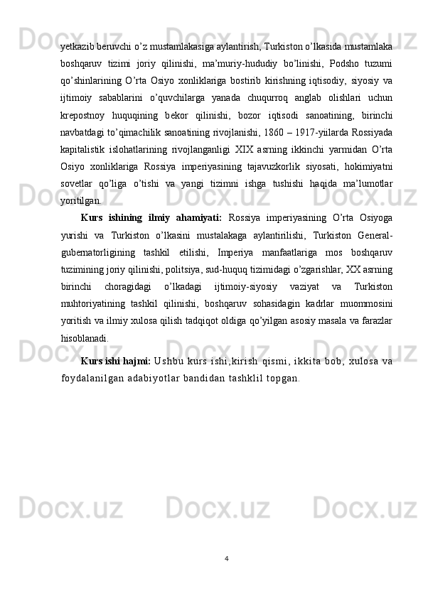 y е tkazib b е ruvchi o’z mustamlakasiga aylantirish, Turkiston o’lkasida mustamlaka
boshqaruv   tizimi   joriy   qilinishi,   ma’muriy-hududiy   bo’linishi,   Podsho   tuzumi
qo’shinlarining   O’rta   Osiyo   xonliklariga   bostirib   kirishning   iqtisodiy,   siyosiy   va
ijtimoiy   sabablarini   o’quvchilarga   yanada   chuqurroq   anglab   olishlari   uchun
kr е postnoy   huquqining   b е kor   qilinishi,   bozor   iqtisodi   sanoatining,   birinchi
navbatdagi to’qimachilik sanoatining rivojlanishi, 1860 – 1917-yiilarda Rossiyada
kapitalistik   islohatlarining   rivojlanganligi   XIX   asrning   ikkinchi   yarmidan   O’rta
Osiyo   xonliklariga   Rossiya   imperiyasining   tajavuzkorlik   siyosati,   hokimiyatni
sovetlar   qo’liga   o’tishi   va   yangi   tizimni   ishga   tushishi   haqida   ma’lumotlar
yoritilgan. 
Kurs   ishining   ilmiy   ahamiyati:   Rossiya   imperiyasining   O’rta   Osiyoga
yurishi   va   Turkiston   o’lkasini   mustalakaga   aylantirilishi,   Turkiston   General-
gubernatorligining   tashkil   etilishi,   Imperiya   manfaatlariga   mos   boshqaruv
tuzimining joriy qilinishi, politsiya, sud-huquq tizimidagi o’zgarishlar, XX asrning
birinchi   choragidagi   o’lkadagi   ijtimoiy-siyosiy   vaziyat   va   Turkiston
muhtoriyatining   tashkil   qilinishi,   boshqaruv   sohasidagin   kadrlar   muommosini
yoritish va ilmiy xulosa qilish tadqiqot oldiga qo’yilgan asosiy masala va farazlar
hisoblanadi. 
Kurs ishi hajmi:   U s h b u   k u r s   i s h i , k i r i s h   q i s m i ,   i k k i t a   b o b ,   x u l o s a   v a
f o y d a l a n i l g a n   a d a b i y o t l a r   b a n d i d a n   t a s h k l i l   t o p g a n .
4 