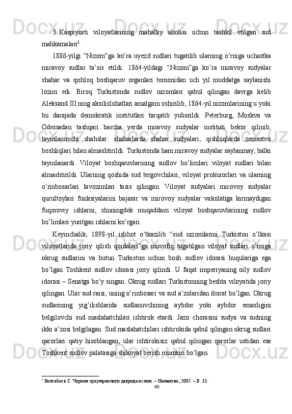 3. Kaspiyorti   viloyatlarining   mahalliy   aholisi   uchun   tashkil   etilgan   sud
mahkamalari 2
. 
1886-yilgi   “Nizom”ga   ko’ra   uyezd  sudlari   tugatilib  ularning  o’rniga   uchastka
miravoy   sudlar   ta’sis   etildi.   1864-yildagi   “Nizom”ga   ko’ra   miravoy   sudyalar
shahar   va   qishloq   boshqaruv   organlari   tomonidan   uch   yil   muddatga   saylanishi
lozim   edi.   Biroq   Turkistonda   sudlov   nizomlari   qabul   qilingan   davrga   kelib
Aleksand III ning aksilislohatlari amalgam oshirilib, 1864-yil nizomlarining u yoki
bu   darajada   demokratik   institutlari   tarqatib   yuborildi.   Peterburg,   Moskva   va
Odessadan   tashqari   barcha   yerda   miravoy   sudyalar   instituti   bekor   qilinib,
tayinlanuvchi   shahslar:   shaharlarda   shahar   sudyalari,   qishloqlarda   zemestvo
boshliqlari bilan almashtirildi. Turkistonda ham miravoy sudyalar saylanmay, balki
tayinlanardi.   Viloyat   boshqaruvlarining   sudlov   bo’limlari   viloyat   sudlari   bilan
almashtirildi. Ularning qoshida  sud tergovchilari, viloyat  prokurorlari  va ularning
o’rinbosarlari   lavozimlari   tasis   qilingan.   Viloyat   sudyalari   mirovoy   sudyalar
qurultoylari   funksiyalarini   bajarar   va   mirovoy   sudyalar   vakolatiga   kirmaydigan
fuqoroviy   ishlarni,   shuningdek   muqaddam   viloyat   boshqaruvlarining   sudlov
bo’limlari yuritgan ishlarni ko’rgan. 
Keyinchalik,   1898-yil   islihot   o’tkazilib   “sud   nizomlarini   Turkiston   o’lkasi
viloyatlarida   joriy   qilish   qoidalari”ga   muvofiq   tugatilgan   viloyat   sudlari   o’rniga
okrug   sudlarini   va   butun   Turkiston   uchun   bosh   sudlov   idorasi   huqulariga   ega
bo’lgan   Toshkent   sudlov   idorasi   joriy   qilindi.   U   faqat   imperiyaning   oily   sudlov
idorasi – Senatga bo’y singan. Okrug sudlari Turkistonning beshta viloyatida joriy
qilingan. Ular sud raisi, uning o’rinbosari va sud a’zolaridan iborat bo’lgan. Okrug
sudlarining   yig’ilishlarida   sudlanuvchining   aybdor   yoki   aybdor   emasligini
belgilovchi   sud   maslahatchilari   ishtirok   etardi.   Jazo   chorasini   sudya   va   sudning
ikki a’zosi belgilagan. Sud maslahatchilari ishtirokida qabul qilingan okrug sudlari
qarorlari   qatiy   hisoblangan,   ular   ishtirokisiz   qabul   qilingan   qarorlar   ustidan   esa
Toshkent sudlov palatasiga shikoyat berish mumkin bo’lgan. 
2
 Болтабоев С. Чоризм ҳукумронлиги даврида ислом. – Наманган, 2005. – Б. 33.  
40 
