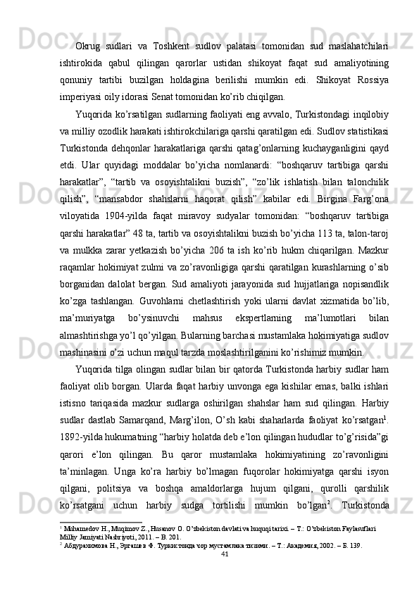 Okrug   sudlari   va   Toshkent   sudlov   palatasi   tomonidan   sud   maslahatchilari
ishtirokida   qabul   qilingan   qarorlar   ustidan   shikoyat   faqat   sud   amaliyotining
qonuniy   tartibi   buzilgan   holdagina   berilishi   mumkin   edi.   Shikoyat   Rossiya
imperiyasi oily idorasi Senat tomonidan ko’rib chiqilgan. 
Yuqorida ko’rsatilgan sudlarning faoliyati eng avvalo, Turkistondagi inqilobiy
va milliy ozodlik harakati ishtirokchilariga qarshi qaratilgan edi. Sudlov statistikasi
Turkistonda   dehqonlar   harakatlariga   qarshi   qatag’onlarning   kuchayganligini   qayd
etdi.   Ular   quyidagi   moddalar   bo’yicha   nomlanardi:   “boshqaruv   tartibiga   qarshi
harakatlar”,   “tartib   va   osoyishtalikni   buzish”,   “zo’lik   ishlatish   bilan   talonchilik
qilish”,   “mansabdor   shahslarni   haqorat   qilish”   kabilar   edi.   Birgina   Farg’ona
viloyatida   1904-yilda   faqat   miravoy   sudyalar   tomonidan:   “boshqaruv   tartibiga
qarshi harakatlar” 48 ta, tartib va osoyishtalikni buzish bo’yicha 113 ta, talon-taroj
va   mulkka   zarar   yetkazish   bo’yicha   206   ta   ish   ko’rib   hukm   chiqarilgan.   Mazkur
raqamlar  hokimiyat  zulmi  va zo’ravonligiga  qarshi  qaratilgan  kurashlarning o’sib
borganidan   dalolat   bergan.   Sud   amaliyoti   jarayonida   sud   hujjatlariga   nopisandlik
ko’zga   tashlangan.   Guvohlarni   chetlashtirish   yoki   ularni   davlat   xizmatida   bo’lib,
ma’muriyatga   bo’ysinuvchi   mahsus   ekspertlarning   ma’lumotlari   bilan
almashtirishga yo’l qo’yilgan. Bularning barchasi mustamlaka hokimiyatiga sudlov
mashinasini o’zi uchun maqul tarzda moslashtirilganini ko’rishimiz mumkin. 
Yuqorida tilga olingan sudlar bilan bir qatorda Turkistonda harbiy sudlar ham
faoliyat  olib borgan. Ularda faqat  harbiy unvonga  ega kishilar  emas,  balki  ishlari
istisno   tariqasida   mazkur   sudlarga   oshirilgan   shahslar   ham   sud   qilingan.   Harbiy
sudlar   dastlab   Samarqand,   Marg’ilon,   O’sh   kabi   shaharlarda   faoliyat   ko’rsatgan 1
.
1892-yilda hukumatning “harbiy holatda deb e’lon qilingan hududlar to’g’risida”gi
qarori   e’lon   qilingan.   Bu   qaror   mustamlaka   hokimiyatining   zo’ravonligini
ta’minlagan.   Unga   ko’ra   harbiy   bo’lmagan   fuqorolar   hokimiyatga   qarshi   isyon
qilgani,   politsiya   va   boshqa   amaldorlarga   hujum   qilgani,   qurolli   qarshilik
ko’rsatgani   uchun   harbiy   sudga   tortilishi   mumkin   bo’lgan 2
.   Turkistonda
1
 Muhamedov H., Muqimov Z., Husanov O. O’zbekiston davlati va huquqi tarixi. – T.: O’zbekiston Faylasuflari 
Milliy Jamiyati Nashriyoti, 2011. – B. 201.  
2
 Абдурахимова Н., Эргашев Ф. Туркистонда чор мустамлака тизими. – Т.: Академия, 2002. – Б. 139.  
41 
