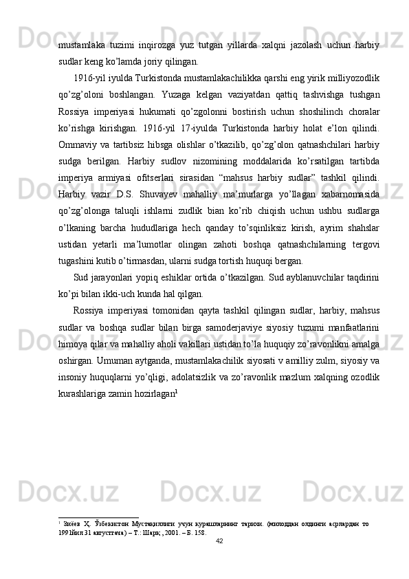 mustamlaka   tuzimi   inqirozga   yuz   tutgan   yillarda   xalqni   jazolash   uchun   harbiy
sudlar keng ko’lamda joriy qilingan. 
1916-yil iyulda Turkistonda mustamlakachilikka qarshi eng yirik milliyozodlik
qo’zg’oloni   boshlangan.   Yuzaga   kelgan   vaziyatdan   qattiq   tashvishga   tushgan
Rossiya   imperiyasi   hukumati   qo’zgolonni   bostirish   uchun   shoshilinch   choralar
ko’rishga   kirishgan.   1916-yil   17-iyulda   Turkistonda   harbiy   holat   e’lon   qilindi.
Ommaviy   va   tartibsiz   hibsga   olishlar   o’tkazilib,   qo’zg’olon   qatnashchilari   harbiy
sudga   berilgan.   Harbiy   sudlov   nizomining   moddalarida   ko’rsatilgan   tartibda
imperiya   armiyasi   ofitserlari   sirasidan   “mahsus   harbiy   sudlar”   tashkil   qilindi.
Harbiy   vazir   D.S.   Shuvayev   mahalliy   ma’murlarga   yo’llagan   xabarnomasida
qo’zg’olonga   taluqli   ishlarni   zudlik   bian   ko’rib   chiqish   uchun   ushbu   sudlarga
o’lkaning   barcha   hududlariga   hech   qanday   to’sqinliksiz   kirish,   ayrim   shahslar
ustidan   yetarli   ma’lumotlar   olingan   zahoti   boshqa   qatnashchilarning   tergovi
tugashini kutib o’tirmasdan, ularni sudga tortish huquqi bergan. 
Sud jarayonlari yopiq eshiklar ortida o’tkazilgan. Sud ayblanuvchilar taqdirini
ko’pi bilan ikki-uch kunda hal qilgan. 
Rossiya   imperiyasi   tomonidan   qayta   tashkil   qilingan   sudlar,   harbiy,   mahsus
sudlar   va   boshqa   sudlar   bilan   birga   samoderjaviye   siyosiy   tuzumi   manfaatlarini
himoya qilar va mahalliy aholi vakillari ustidan to’la huquqiy zo’ravonlikni amalga
oshirgan. Umuman aytganda, mustamlakachilik siyosati v amilliy zulm, siyosiy va
insoniy  huquqlarni   yo’qligi,  adolatsizlik  va zo’ravonlik mazlum   xalqning ozodlik
kurashlariga zamin hozirlagan 1
1
  Зиёев   Ҳ.   Ўзбекистон   Мустақиллиги   учун   курашларнинг   тарихи.   (милоддан   олдинги   асрлардан   то
1991йил 31 августгача) – Т.: Шарқ , 2001. – Б. 158.  
42 