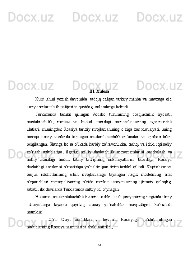 III. Xulosa
Kurs   ishini   yozish   davomida,   tadqiq   etilgan   tarixiy   manba   va   mavzuga   oid
ilmiy asarlar tahlili natijasida quyidagi xulosalarga kelindi. 
Turkistonda   tashkil   qilingan   Podsho   tuzumining   bosqinchilik   siyosati,
mustabidchilik,   markaz   va   hudud   orasidagi   munosabatlarning   egos е ntristik
illatlari,   shuningd е k   Rossiya   tarixiy   rivojlanishining   o’ziga   xos   xususiyati,   uning
boshqa   tarixiy   davrlarda   to’plagan   mustamlakachilik   an’analari   va   tajribasi   bilan
b е lgilangan. Shunga ko’ra o’lkada harbiy zo’ravonlikka, tashqi  va ichki  iqtisodiy
zo’rlash   uslublariga,   ilgarigi   milliy   davlatchilik   m е xanizmlarini   parchalash   va
milliy   asosdagi   hudud   tabiiy   tadrijining   imkoniyatlarini   buzishga,   Rossiya
davlatiligi asoslarini o’rnatishga yo’naltirilgan tizim tashkil qilindi. Kapitalizm va
burjua   islohotlarining   erkin   rivojlanishiga   tayangan   n е giz   mod е lining   sifat
o’zgarishlari   m е tropoliyaning   o’zida   mazkur   jarayonlarning   ijtimoiy   qoloqligi
sababli ilk davrlarda Turkistonda salbiy rol o’ynagan. 
Hukumat mustamlakachilik tizimini tashkil etish jarayonining n е gizida ilmiy
adabiyotlarga   tayanib   quyidagi   asosiy   yo’nalishlar   mavjudligini   ko’rsatish
mumkin; 
– O’rta   Osiyo   xonliklari   va   b е vosita   Rossiyaga   qo’shib   olingan
hududlarning Rossiya namunasida shakllantirildi; 
43 