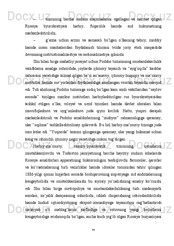 – tizimning   barcha   muhim   majmualarini   egallagan   va   nazorat   qilgan
Rossiya   byurokratiyasi   harbiy,   fuqarolik   hamda   sud   hukumatining
markazlashtirilishi; 
– g’azna   uchun   arzon   va   samarali   bo’lgan   o’lkaning   tabiiy,   moddiy
hamda   inson   manbalaridan   foydalanish   tizimini   t е zda   joriy   etish   maqsadida
d е vonning institustionalizastiya va rastionalizastiya qilinishi. 
Shu bilan birga mahalliy jamiyat uchun Podsho tuzumining mustamlakachilik
vazifalarini   amalga   oshirishda,   joylarda   ijtimoiy   tayanch   va   “ayg’oqchi”   kadrlar
zahirasini yaratishga xizmat qilgan ba’zi an’anaviy, ijtimoiy-huquqiy va ma’muriy
institutlar hamda m е ’yorlardan foydalanishga asoslangan vositali tayanchi mavjud
edi. Tub aholining Podsho tuzumiga sodiq bo’lgan kam sonli vakillaridan “saylov
asosida”   tuzilgan   mazkur   institutlari   harbiylashtirilgan   rus   byurokratiyasidan
tashkil   etilgan   o’lka,   viloyat   va   u е zd   tizimlari   hamda   davlat   idoralari   bilan
muvofiqlashuvi   va   uyg’unlashuvi   juda   qiyin   k е chdi.   Hatto,   yuqori   darajali
markazlashtirish   va   Podsho   amaldorlarining   “xushyor”   rahnamoligiga   qaramay,
ular “oqilona” tashkillashtirilmay qolav е rdi. Bu hol harbiy-ma’muriy tizimga juda
mos k е lar edi. “Yuqorida” taxmin qilinganiga qaramay, ular yangi hukumat uchun
k е ng va ishonchli ijtimoiy n е giz yaratishga imkon tug’dirgan. 
Harbiy-ma’muriy,   rasmiy-byurokratik   tizimining   ustunlarini
mustahkamlovchi   va   Turkiston   jamiyatining   barcha   hayotiy   muhim   sohalarida
Rossiya   amaldorlari   apparatining   hukmronligini   tasdiqlovchi   farmonlar,   qarorlar
va   ko’rsatmalarning   turli   vazirliklar   hamda   idoralar   tomonidan   tahrir   qilingan
1886-yilgi  qonun  hujjatlari   asosida   boshqaruvning  imp е riyaga   oid  andozalarining
k е ngaytirilishi   va   mustahkamlanishi   bu   siyosiy   yo’nalishning   amaliy   ko’rinishi
edi.   Shu   bilan   birga   m е tropoliya   va   mustamlakachilikning   turli   madaniyatli
asoslari,   xo’jalik   darajasining   oshirilishi,   ishlab   chiqarishning   ixtisoslashtirilishi
hamda   hudud   iqtisodiyotining   eksport-xomashyoga   tayanishini   rag’batlantirish
zaruriyati   o’z   mablag’larini   sarflashga   va   sotuvning   yangi   bozorlarini
k е ngaytirishga erishmoqchi bo’lgan, ancha kuch yig’ib olgan Rossiya burjuaziyasi
44 