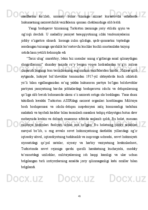 manfaatini   ko’zlab,   umumiy   bozor   tizimiga   xizmat   kursatuvchi   sohalarda
hukumatning nazoratchilik vazifalarini qisman ch е klanishiga olib k е ldi. 
Yangi   boshqaruv   tizimining   Turkiston   zaminiga   joriy   etilishi   qiyin   va
og’riqli   ikechdi.   U   mahalliy   jamiyat   taraqqiyotining   ichki   tendensiyalarini
jiddiy   o’zgartira   olmadi.   Insonga   zulm   qilishga,   qadr-qimmatini   toptashga
asoslangan tuzumga qarshilik ko’rsatuvchi kuchlar kuchli mustamlaka tazyiqi
ostida ham yetilib kelmoqda edi 
“Tarix   ulug’   murabbiy,   lekin  biz   insonlar   uning   o’gitlariga  amal   qilmaydigan
shogirdlarimiz”   shunday   tarixda   ro’y   bergan   voqea   hodisalardan   to’g’ri   xulosa
chiqarish bugungi kun tarixchisining eng muhim vazifalaridan biridir.   Xulosa qilib
aytganda,   hokiyat   bol’sheviklar   tomonidan   1917-yil   oktayabrda   kuch   ishlatish
yo’li   bilan   egallanganidan   so’ng   yakka   hukumron   partiya   bo’lgan   bolsheviklar
partiyasi   jamiyatning   barcha   jabhalardagi   boshqaruvni   ishchi   va   dehqonlarning
qo’liga olib berish bohonasida ularni o’z nazorati ostiga ola boshlagan. Yana shuni
takidlash   kerakki   Turkiston   ASSRdagi   nazorat   organlari   hisoblangan   Militsiya
bosh   boshqarmasi   va   ishchi-dehqon   inspeksiyasi   xalq   komissarligi   tarkibini
malakali va tajribali kadrlar bilan taminlash masalasi tadqiq etilayotgan butun davr
mobaynida keskin va dolzarb muammo sifatida saqlanib qoldi. Bu holat, xususan
militsiya   hodimlari   faoliyati   uchun   xos   bo’lgan.   Bu   holatning   jiddiy   sabablari
mavjud   bo’lib,   u   eng   avvalo   sovet   hokimiyatining   dastlabki   yillaridagi   og’ir
iqtisodiy ahvol, iqtisodiyotning tushkunlik va inqirozga uchrashi, sovet hokimiyati
siyosatidagi   qo’pol   xatolar,   siyosiy   va   harbiy   vaziyatning   keskinlashuvi,
Turkistonda   sovet   rejimiga   qarshi   qurolli   harakatning   kuchayishi,   moddiy
ta’minotdagi   uzilishlar,   militsiyalarning   ish   haqqi   kamligi   va   ular   uchun
belgilangan   turli   imtiyozlarning   amalda   joriy   qilinmaganligi   kabi   omillar   bilan
belgilandi. 
45 