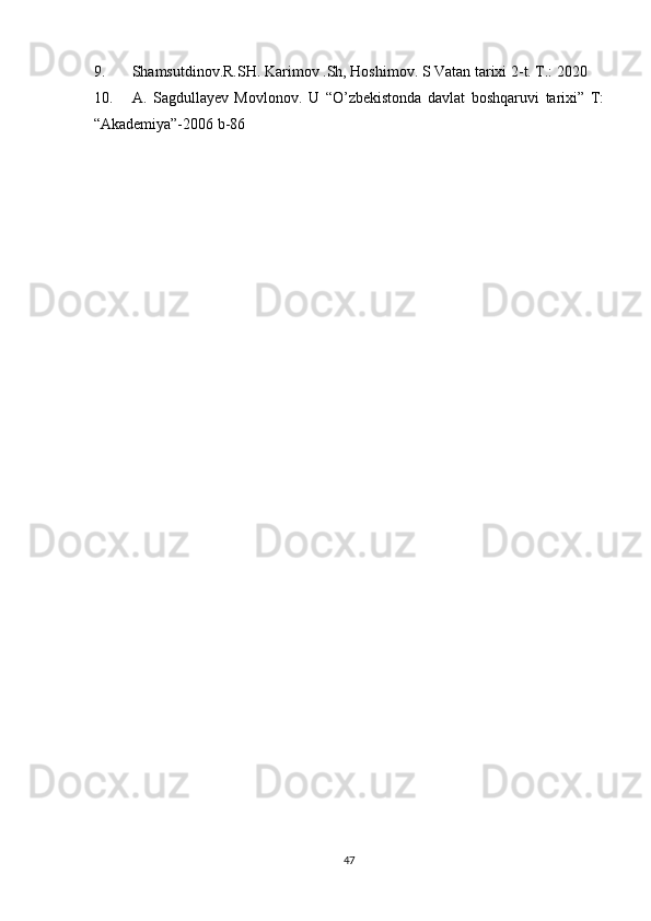9. Shamsutdinov.R.SH. Karimov .Sh, Hoshimov. S Vatan tarixi 2-t. T.: 2020
10. A.   Sagdullayev   Movlonov.   U   “O’zbekistonda   davlat   boshqaruvi   tarixi”   T:
“Akademiya”-2006 b-86
47 