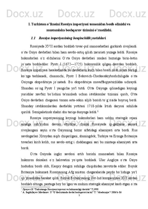 I. Turkiston o’lkasini Rossiya imperiyasi tomonidan bosib olinishi va
mustamlaka boshqaruv tizimini o’rnatilishi.
 1.1 Rossiya imperiyasining bosqinchilik yurishlari.
Rossiyada XVII asrdan boshlab tovar-pul munosabatlari gurkirab rivojlandi.
o`rta Osiyo davlatlari bilan ham savdo-sotiq qilish zaruriati yuzaga keldi. Rossiya
hukmdorlari   o`z   elchilarini   O`rta   Osiyo   davlatlari   xonlari   huzuriga   birin-ketin
jo`nata   boshladilar.   Pyotr   I   (1672—1725)   hukmronlik   qilgan   davrdan   boshlab,
Rossiya imperiyasi harakatlarida bu davlatlarni kuch bilan bosib olish niyati borligi
ko`zga   tashlanadi,   chunonchi,   Pyotr   I   Bekovich-Cherkasskiyboshchiligida   o`rta
Osiyoga   ekspeditsiya   jo`natadi.   Bu   ekspeditsiya   muvaffaqiyatsizlikka   uchraydi.
Shundan   so`ng   Pyotr   I   yangicha   yo'l   tutdi.   O'rta   Osiyoga   qilinadigan   keyingi
yurishlar   xavfsiz   bo`lishini   ta'minlash   uchun   istehkomlar   tizimini   qurib,   O'rta
Osiyo davlatlari  chegarasi  tomon asta-sekin siljib borish to`g`risida buyruq berdi.
Shunday   istehkomlardan   dastlabki   yettitasi   1718-yilda   Irtish   daryosi   sohilida
qurildi. Semipalatinsk shahri shu tariqa dunyoga keldi. 1
Rossiya   imperiyasining   keyingi   hukmdorlari   ham   ushbu   strategik   rejani
amalga   osh 2
irishni   davom   ettirdilar,   chunki   Rossiyada   ip-gazlama   sanoati
rivojlangani   sayin   o`rta   Osiyoning   bozor   sifatidagi   ahamiyati   orta   bordi.   Rus
savdogarlari Xitoydan siqib chiqarilgani, shuningdek, Turkiya va Eronga Britaniya
tovarlari  kirib kelib, rus savdo-sotig`i cheklangani  sari  bu mintaqa ahamiyati  orta
bordi.
O`rta   Osiyoda   ingliz   savdosi   ortib   borishi   munosabati   bilan   Rossiya
hukmron   doiralari   o`z   halovatini   yo`qota   boshladi.   Ular   Angliya   o`rta   Osiyo
hududini   bosib   olib,   Kaspiy   dengizi   sohiliga   chiqishidan   xavotirda   edilar.   Buyuk
Britaniya   hukumati   Rossiyaning   Afg`oniston   chegaralarida   paydo   bo`lishiga   yo'1
qo`ymaslikka harakat qildi. Buyuk Britaniyaning Ost-Ind kompaniyasi XIX asrdan
boshlab oltinga, paxtaga boy bo`lgan va muhim strategik ahamiyat kasb etgan o`rta
1
 Ziyoyev.H “Turkistonga Rossiyani tajavusi va hukmronligi davirda” T;1998
2
 A. Sagdullayev Movlonov. U “O’zbekistonda davlat boshqaruvi tarixi” T: “Akademiya”-2006 b-86
5 