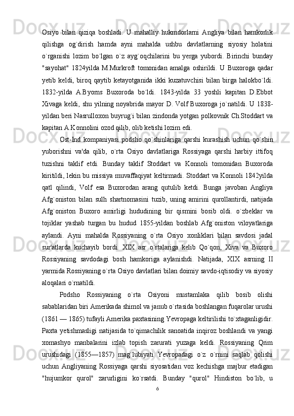 Osiyo   bilan   qiziqa   boshladi.   U   mahalliy   hukmdorlarni   Angliya   bilan   hamkorlik
qilishga   og`dirish   hamda   ayni   mahalda   ushbu   davlatlarning   siyosiy   holatini
o`rganishi   lozim   bo`lgan   o`z   ayg`oqchilarini   bu   yerga   yubordi.   Birinchi   bunday
"sayohat"   1824yilda   M.Murkroft   tomonidan   amalga   oshirildi.   U   Buxoroga   qadar
yetib   keldi,   biroq   qaytib   ketayotganida   ikki   kuzatuvchisi   bilan   birga   halokbo`ldi.
1832-yilda   A.Byorns   Buxoroda   bo`ldi.   1843-yilda   33   yoshli   kapitan   D.Ebbot
Xivaga keldi, shu yilning noyabrida mayor D. Volf Buxoroga jo`natildi. U 1838-
yildan beri Nasrulloxon buyrug`i bilan zindonda yotgan polkovnik Ch.Stoddart va
kapitan A.Konnolini ozod qilib, olib ketishi lozim edi.
Ost-Ind   kompaniyasi   podsho   qo`shinlariga   qarshi   kurashish   uchun   qo`shin
yuborishni   va'da   qilib,   o`rta   Osiyo   davlatlariga   Rossiyaga   qarshi   harbiy   ittifoq
tuzishni   taklif   etdi.   Bunday   taklif   Stoddart   va   Konnoli   tomonidan   Buxoroda
kiritildi, lekin bu missiya muvaffaqiyat keltirmadi. Stoddart va Konnoli 1842yilda
qatl   qilindi,   Volf   esa   Buxorodan   arang   qutulib   ketdi.   Bunga   javoban   Angliya
Afg`oniston   bilan   sulh   shartnomasini   tuzib,   uning   amirini   qurollantirdi,   natijada
Afg`oniston   Buxoro   amirligi   hududining   bir   qismini   bosib   oldi.   o`zbeklar   va
tojiklar   yashab   turgan   bu   hudud   1855-yildan   boshlab   Afg`oniston   viloyatlariga
aylandi.   Ayni   mahalda   Rossiyaning   o`rta   Osiyo   xonliklari   bilan   savdosi   jadal
sur'atlarda   kuchayib   bordi.   XIX   asr   o`rtalariga   kelib   Qo`qon,   Xiva   va   Buxoro
Rossiyaning   savdodagi   bosh   hamkoriga   aylanishdi.   Natijada,   XIX   asrning   II
yarmida Rossiyaning o`rta Osiyo davlatlari bilan doimiy savdo-iqtisodiy va siyosiy
aloqalari o`rnatildi.
Podsho   Rossiyaning   o`rta   Osiyoni   mustamlaka   qilib   bosib   olishi
sabablaridan biri Amerikada shimol va janub o`rtasida boshlangan fuqarolar urushi
(1861 — 1865) tufayli Amerika paxtasining Yevropaga keltirilishi to`xtaganligidir.
Paxta   yetishmasligi   natijasida   to`qimachilik   sanoatida   inqiroz   boshlandi   va   yangi
xomashyo   manbalarini   izlab   topish   zarurati   yuzaga   keldi.   Rossiyaning   Qrim
urushidagi   (1855—1857)   mag`lubiyati   Yevropadagi   o`z   o`rnini   saqlab   qolishi
uchun   Angliyaning   Rossiyaga   qarshi   siyosatidan   voz   kechishga   majbur   etadigan
"hujumkor   qurol"   zarurligini   ko`rsatdi.   Bunday   "qurol"   Hindiston   bo`lib,   u
6 