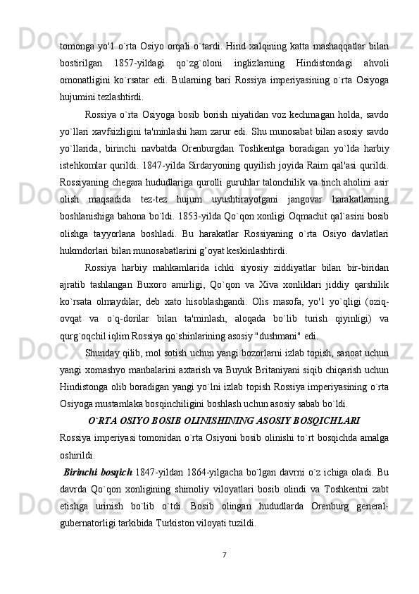 tomonga   yo'1   o`rta   Osiyo   orqali   o`tardi.   Hind   xalqining   katta   mashaqqatlar   bilan
bostirilgan   1857-yildagi   qo`zg`oloni   inglizlarning   Hindistondagi   ahvoli
omonatligini   ko`rsatar   edi.   Bularning   bari   Rossiya   imperiyasining   o`rta   Osiyoga
hujumini tezlashtirdi.
Rossiya   o`rta   Osiyoga   bosib   borish   niyatidan   voz   kechmagan   holda,   savdo
yo`llari xavfsizligini ta'minlashi ham zarur edi. Shu munosabat bilan asosiy savdo
yo`llarida,   birinchi   navbatda   Orenburgdan   Toshkentga   boradigan   yo`lda   harbiy
istehkomlar   qurildi.  1847-yilda  Sirdaryoning   quyilish   joyida   Raim   qal'asi   qurildi.
Rossiyaning chegara hududlariga qurolli guruhlar talonchilik va tinch aholini asir
olish   maqsadida   tez-tez   hujum   uyushtirayotgani   jangovar   harakatlarning
boshlanishiga bahona bo`ldi. 1853-yilda Qo`qon xonligi Oqmachit qal`asini bosib
olishga   tayyorlana   boshladi.   Bu   harakatlar   Rossiyaning   o`rta   Osiyo   davlatlari
hukmdorlari bilan munosabatlarini g’oyat keskinlashtirdi.
Rossiya   harbiy   mahkamlarida   ichki   siyosiy   ziddiyatlar   bilan   bir-biridan
ajratib   tashlangan   Buxoro   amirligi,   Qo`qon   va   Xiva   xonliklari   jiddiy   qarshilik
ko`rsata   olmaydilar,   deb   xato   hisoblashgandi.   Olis   masofa,   yo'1   yo`qligi   (oziq-
ovqat   va   o`q-dorilar   bilan   ta'minlash,   aloqada   bo`lib   turish   qiyinligi)   va
qurg`oqchil iqlim Rossiya qo`shinlarining asosiy "dushmani" edi.
Shunday qilib, mol sotish uchun yangi bozorlarni izlab topish, sanoat uchun
yangi xomashyo manbalarini axtarish va Buyuk Britaniyani siqib chiqarish uchun
Hindistonga olib boradigan yangi yo`lni izlab topish Rossiya imperiyasining o`rta
Osiyoga mustamlaka bosqinchiligini boshlash uchun asosiy sabab bo`ldi. 
O`RTA OSIYO BOSIB OLINISHINING ASOSIY BOSQICHLARI
Rossiya imperiyasi tomonidan o`rta Osiyoni bosib olinishi to`rt bosqichda amalga
oshirildi.
  Birinchi  bosqich   1847-yildan 1864-yilgacha bo`lgan davrni o`z ichiga oladi. Bu
davrda   Qo`qon   xonligining   shimoliy   viloyatlari   bosib   olindi   va   Toshkentni   zabt
etishga   urinish   bo`lib   o`tdi.   Bosib   olingan   hududlarda   Orenburg   general-
gubernatorligi tarkibida Turkiston viloyati tuzildi. 
7 