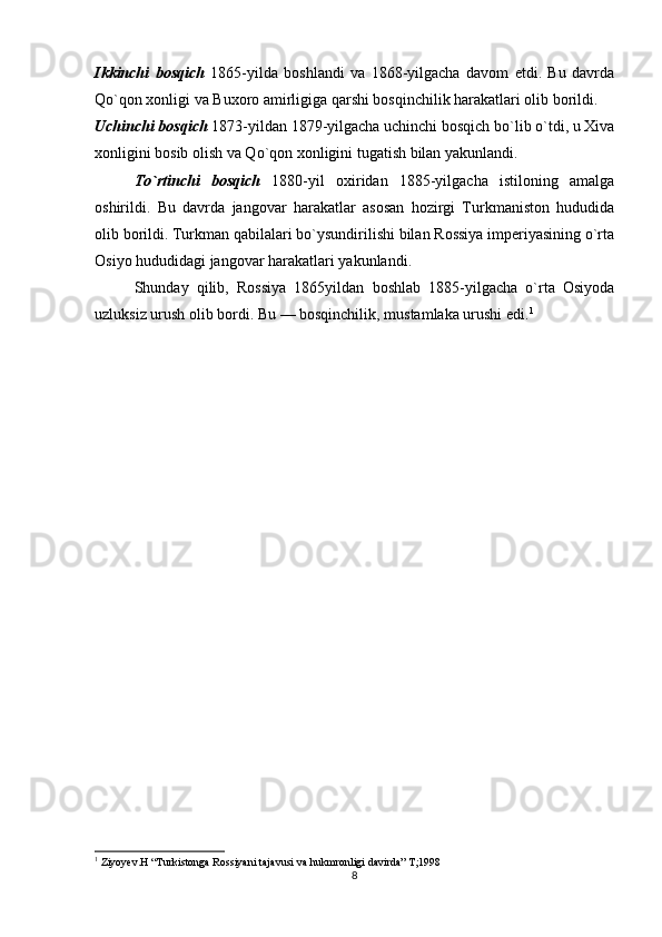 Ikkinchi   bosqich   1865-yilda   boshlandi   va   1868-yilgacha   davom   etdi.   Bu   davrda
Qo`qon xonligi va Buxoro amirligiga qarshi bosqinchilik harakatlari olib borildi.
Uchinchi bosqich  1873-yildan 1879-yilgacha uchinchi bosqich bo`lib o`tdi, u Xiva
xonligini bosib olish va Qo`qon xonligini tugatish bilan yakunlandi.
To`rtinchi   bosqich   1880-yil   oxiridan   1885-yilgacha   istiloning   amalga
oshirildi.   Bu   davrda   jangovar   harakatlar   asosan   hozirgi   Turkmaniston   hududida
olib borildi. Turkman qabilalari bo`ysundirilishi bilan Rossiya imperiyasining o`rta
Osiyo hududidagi jangovar harakatlari yakunlandi.
Shunday   qilib,   Rossiya   1865yildan   boshlab   1885-yilgacha   o`rta   Osiyoda
uzluksiz urush olib bordi. Bu — bosqinchilik, mustamlaka urushi edi. 1
1
 Ziyoyev.H “Turkistonga Rossiyani tajavusi va hukmronligi davirda” T;1998
8 