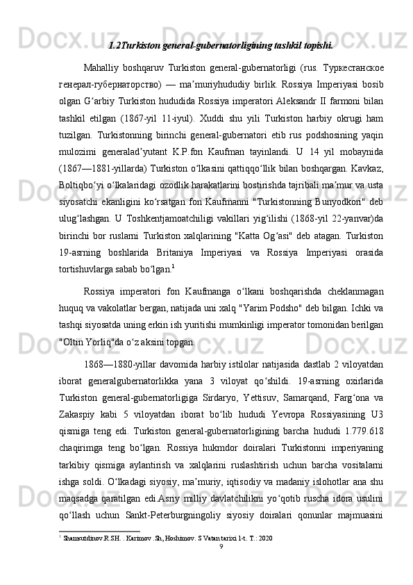 1.2Turkiston general-gubernatorligining tashkil topishi.
Mahalliy   boshqaruv   Turkiston   general-gubernatorligi   (rus.   Туркестанское
генерал-губернаторство)   —   ma ʼ muriyhududiy   birlik .   Rossiya   Imperiyasi   bosib
olgan G arbiy Turkiston  hududida  Rossiya   imperatori  Aleksandr  II  farmoni   bilanʻ
tashkil   etilgan   (1867-yil   11-iyul).   Xuddi   shu   yili   Turkiston   harbiy   okrugi   ham
tuzilgan.   Turkistonning   birinchi   general-gubernatori   etib   rus   podshosining   yaqin
mulozimi   generalad yutant   K.P.fon   Kaufman   tayinlandi.   U   14   yil   mobaynida	
ʼ
(1867—1881-yillarda) Turkiston o lkasini qattiqqo llik bilan boshqargan. Kavkaz,	
ʻ ʻ
Boltiqbo yi o lkalaridagi ozodlik harakatlarini bostirishda tajribali ma mur va usta	
ʻ ʻ ʼ
siyosatchi   ekanligini   ko rsatgan   fon   Kaufmanni   "Turkistonning   Bunyodkori"   deb	
ʻ
ulug lashgan.   U   Toshkentjamoatchiligi   vakillari   yig ilishi   (1868-yil   22-yanvar)da	
ʻ ʻ
birinchi   bor   ruslarni   Turkiston   xalqlarining   "Katta   Og asi"   deb   atagan.   Turkiston	
ʻ
19-asrning   boshlarida   Britaniya   Imperiyasi   va   Rossiya   Imperiyasi   orasida
tortishuvlarga sabab bo lgan.	
ʻ 1
Rossiya   imperatori   fon   Kaufmanga   o lkani   boshqarishda   cheklanmagan	
ʻ
huquq va vakolatlar bergan, natijada uni xalq "Yarim Podsho" deb bilgan. Ichki va
tashqi siyosatda uning erkin ish yuritishi mumkinligi imperator tomonidan berilgan
"Oltin Yorliq"da o z aksini topgan.	
ʻ
1868—1880-yillar  davomida  harbiy istilolar   natijasida   dastlab  2 viloyatdan
iborat   generalgubernatorlikka   yana   3   viloyat   qo shildi.   19-asrning   oxirlarida	
ʻ
Turkiston   general-gubernatorligiga   Sirdaryo,   Yettisuv,   Samarqand,   Farg ona   va	
ʻ
Zakaspiy   kabi   5   viloyatdan   iborat   bo lib   hududi   Yevropa   Rossiyasining   U3	
ʻ
qismiga   teng   edi.   Turkiston   general-gubernatorligining   barcha   hududi   1.779.618
chaqirimga   teng   bo lgan.   Rossiya   hukmdor   doiralari   Turkistonni   imperiyaning	
ʻ
tarkibiy   qismiga   aylantirish   va   xalqlarini   ruslashtirish   uchun   barcha   vositalarni
ishga soldi. O lkadagi  siyosiy, ma muriy, iqtisodiy va madaniy islohotlar ana shu	
ʻ ʼ
maqsadga   qaratilgan   edi.Asriy   milliy   davlatchilikni   yo qotib   ruscha   idora   usulini	
ʻ
qo llash   uchun   Sankt-Peterburgningoliy   siyosiy   doiralari   qonunlar   majmuasini	
ʻ
1
 Shamsutdinov.R.SH. . Karimov .Sh, Hoshimov. S Vatan tarixi 1-t. T.: 2020
9 